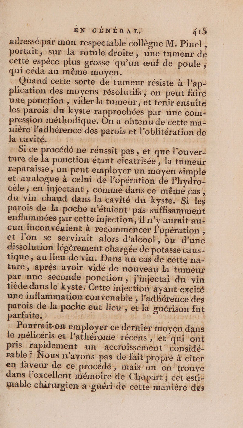 adresséipar mon respectable collègue M. Pinel - portait, sur la rotule droite, une tumeur de cette espèce plus grosse ‘qu’un œuf de poule , qui céda au même moyen. cs . Quand cette sorte de tumeur résiste ä lap- plication des moyens résolutifs, on peut faire une ponction , vider la tumeur , et tenir ensuite les parois du kyste rapprochées par une com: pression méthodique. On a obtenu de cette ma- nière lPadhérence des parois et l’oblitération de kmeavités: | ï4 à: NERRA | Sice procédé ne réussit pas , et que l’ouver- ture de la ponction étant cicatrisée , la tumeur téparaisse, on peut employer un moyen simple et analogue à celui de l'opération de l’hydro- cèle, en injectant , comme dans ce Inêrne cas , du vin chaud dans la cavité du kyste. Si les parois de la poche n'étaient pas: suffisamment enflammées par cette injection, n’y aurait au- cun inconvéuient à recommencer l'opération , et l'on se servirait alors d'alcool, on d’une dissolution légèrement chargée de potasse caus- tique ; au lieu de vin. Dans un cas de cette na- ture, après avoir vidé de nouveau la tumeur par une seconde ponction, j’injectai du vin tiéde dans le kyste: Cette injection ayant excité une inflammation convenable , l’adhérence des paraïs de la poche eut lieu, et la guérison fut pésiaieli ua dose hist. nl ss Lin dd Pourrait-on em loyer ce dérnier moyen dans le mélicéris et l’athérome récens &gt; ét qui ont pris rapidement un accroissement considé- rable ? Nous n’avons pas de fait propré à citer en faveur de ce procédé, mais on en trouve dans l'excellent mémoire de Chopart ; cet esti- mable chirurgien a -güéri.de céètte manière des