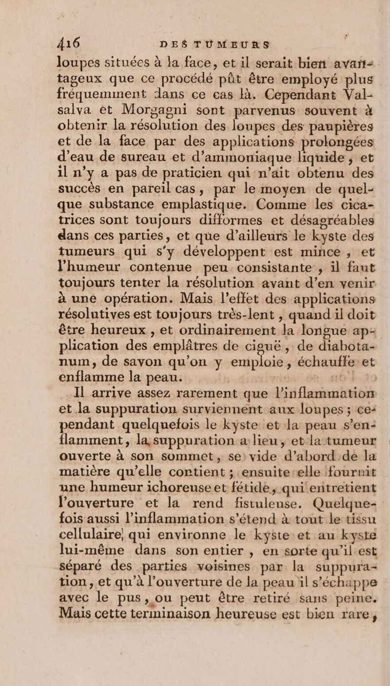 loupes situées à la face, et il serait bien avart- tageux que ce procédé püt être employé plus fréquemment dans ce cas là. Cependant Val- salva èt Morgagni sont parvenus souvent à obtenir la résolution des loupes des paupières et de la face par des applications prolongées d’eau de sureau et d’ammoniaque liquide ; et il n’y a pas de praticien qui n’ait obtenu des succès en pareil cas, par le moyen de quel- que substance emplastique. Comme les cica- trices sont toujours difformes et désagréables dans ces parties, et que d’ailleurs le kyste des tumeurs qui s’y développent est mince , et l'humeur contenue peu consistante , il faut toujours tenter la résolution avant d’en venir à une opération. Mais l'effet des applications résolutives est toujours très-lent , quand il doit être heureux , et ordinairement la longue ap- plication des emplâtres de ciguë , de diabota- num, de sayon qu’on y emploie, échauffeet enflamme la peau. avide .se. #43 Il arrive assez rarement que l’inflammation et la suppuration surviennent aux loupes ; ce: pendant quelquefois le kyste et la peau s’en: flamment, la, suppuration a: lieu, et la tumeur ouverte à son sommet, se: vide d’abord:de la matière qu’elle contient ; .ensuite-elle fournit une humeur ichoreuse et fétide, qui entretient l'ouverture et la rend fistulense. Quelque- fois aussi l’inflammation s'étend à tout le tissu cellulaire, qui environne le kyste et au kyste lui-même dans son entier , en sorte qu’ilest séparé des parties voisines par la suppura- tion , et qu’à l’ouverture de la peau il s'échappe avec le pus, ou peut être retiré sans peine. Mais cette terminaison heureuse est bien rare, ”