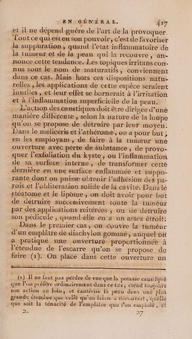 et il.ne dépend guère de Part de la provoquer. Tout ce quiesten son pouvoir, c’est de favoriser Ja suppuration, quand l’état inflammatoire de la tumeur et de da peau qui la recouvre, an- nonce cette tendance, Les topiques irritans con- nus sous de nom de maturatifs, conviennent dans ce cas. Mais hors ces dispositions natu- relles , les applications de cette espèce seraient inutiles , et leur effet se bornerait à l’irritation et à l'inflammation superficicile de la peau. … L'action des caustiques doit être dirigée d’une manière différente , selon la nature de la loupe qu'on se propose de détruire par leur moyen. Dans le mélicéris et l’athérome, on a pour but, en les employant, de faire à là tumeur une ouverture avec pérte de Substance, de provo- quer l’exfoliation du kyste , ou l’iñflammation de sa surface interne, de trañsfotmer cette &lt;ernière en une surface enflainiée et suppü- rante dont on puisse olitenir l’adhésiôn des pa- rois.et l’oblitération solide de la cavité, Dans le stéatome et le lipoine; on déit avoir pour but de détruire suécessivement toute la tuinéur par des applications réitérées ; ou dé détrüiré son pédicule , quanilelle én à un assez étroit: _- Dans le preinier cas, on couvre la tuméur d’un emplâtre dé diachylon g0mmeé , auquel or a pratiqué une ouverturè pr'oportionnéé à l'étendue de l’escarre qu’on se propose de ftire (1). On placé dans cette ouverture un QD HRNL NE LEGS TPLINS HEEIS M LIVE (1) H ne faut pas pérdre de vue que la potasse caustique que Pon préfère ordinairement dins ce tés ; Cténd toujours son action au foin, ét cautérise là peau dens iné plus grande tendue que celie qu'on laisse à découvert, télé que soit la ténacité de l’emplätre que lon empioig , ét &lt;y 27 ss © mi