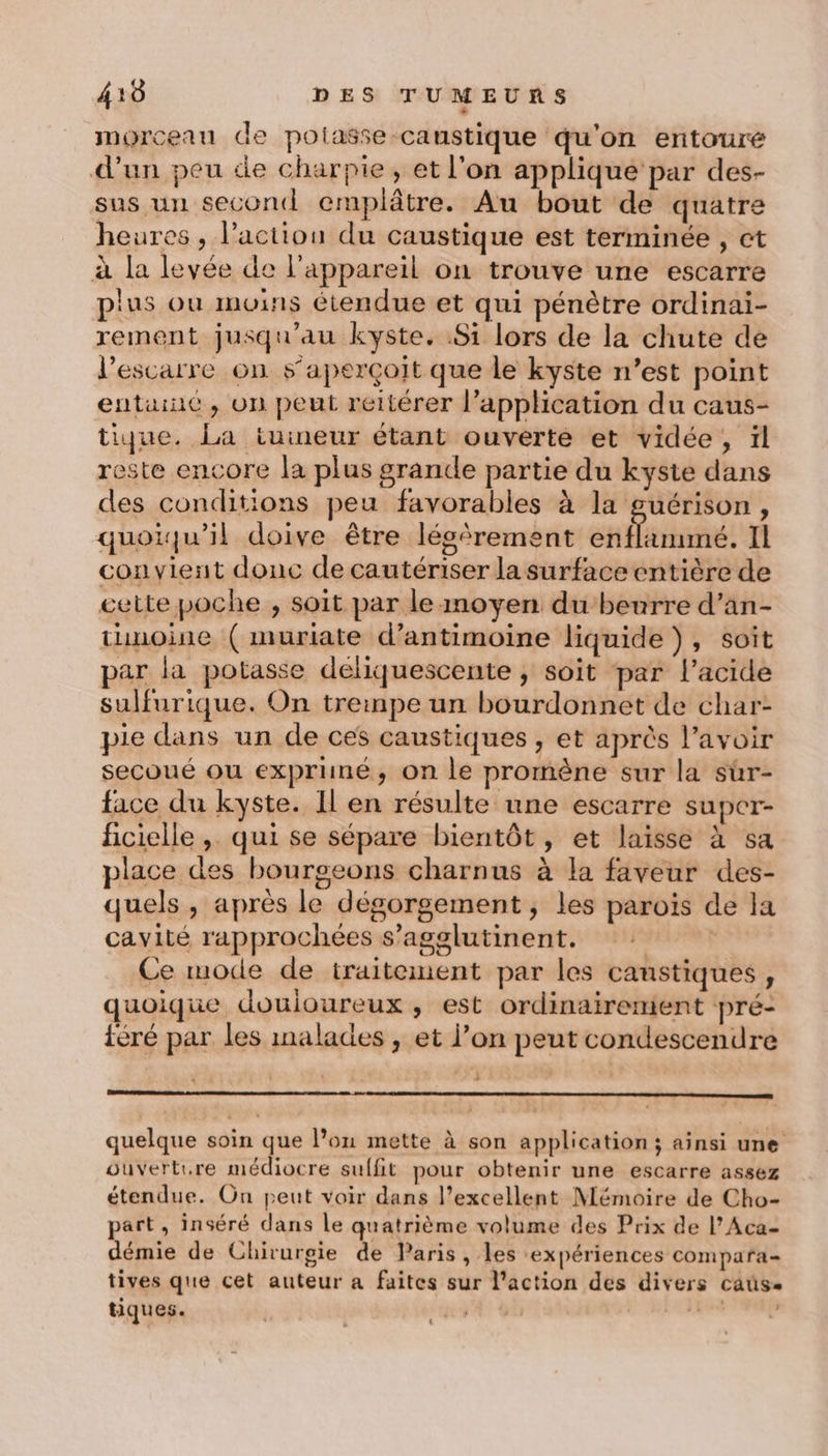 morceau de polasse caustique qu'on entouré d’un peu de charpie, et l’on applique par des- sus un second emplâtre. Au bout de quatre heures, l’action du caustique est terminée , ct à la levée de l'appareil on trouve une escarre plus où moins étendue et qui pénètre ordinai- rement jusqu'au kyste. Si lors de la chute de l’escarre on s'aperçoit que le kyste n’est point entainc, on peut réltérer l’application du caus- tique. La tuineur étant ouverte et vidée, ïl reste encore la plus grande partie du kyste dans des conditions peu favorables à la guérison, quoiqu'il doive être lésèrement enflammé. Il convient donc de cautériser la surface entière de cette poche , soit par le inoyen du beurre d’an- tunoine ( muriate d’antimoine liquide), soit par la potasse deliquescente ; soit par l'acide sulfurique. On trempe un bourdonnet de char- pie dans un de ces caustiques , et après l'avoir secoué ou exprimé, on le promène sur la sür- face du kyste. Il en résulte une escarre super- ficielle , qui se sépare bientôt, et laisse à sa place des bourgeons charnus à la faveur des- quels , après le dégorgement , les parois de la cavité rapprochées s’agslutinent. | Ce mode de traitement par les canstiques, quoique douloureux , est ordinairenient pré- iéré par les malades , et l’on peut condescendre no quelque soin que l’on mette à son application ; ainsi une ouverture médiocre suffit pour obtenir une escarre assez étendue. On peut voir dans l’excellent Mémoire de Cho- part, inséré dans le quatrième volume des Prix de l’Aca- démie de Chirurgie de Paris , les expériences compara- tives que cet auteur a faites sur l’action des divers caus.