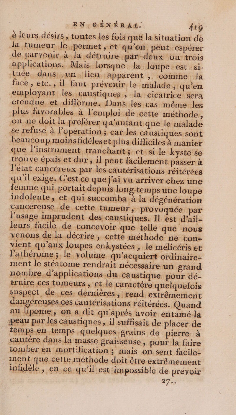 à leurs désirs, toutes les fois que la situation de Ja tumeur le permet , et ‘qu'on, peut: espérer de parvenir.à la détruire par deux ou: trois applications. Mais. lorsque la loupe est :si- tuée dans un. lieu apparént ,. coimmne Ja face , etc., il faut préveir le malade, qu’en etuployant les caustiques , la cicatrice sera etendue. et difforme. Dans les cas même les plus favorables à l'emploi de cette méthode, on ne doit la preférer q u’autant que le malade se refuse à l’opération ; car les caustiques sont beaucoup moins hidèleset plus difficiles à manier que l’instrument tranchant ; et: si le kyste se trouve épais et dur , il peut facilement passer à l'état cancéreux par les cautérisations réitérées qu'il exige. C’est. ce que j'ai vu arriver chez une femme qui portait depuis lon 8-temps une loupe indolente , et qui succomba à la dégénération cancéreuse de cette tumeur, provoquée par l’usage imprudent des caustiques. Il est d’ail- pierre à » pour la faire on sent facile- ment que cette méthode doit être extrêmement infidèle ; en. ce qu'il est impossible de prévoir 27e.