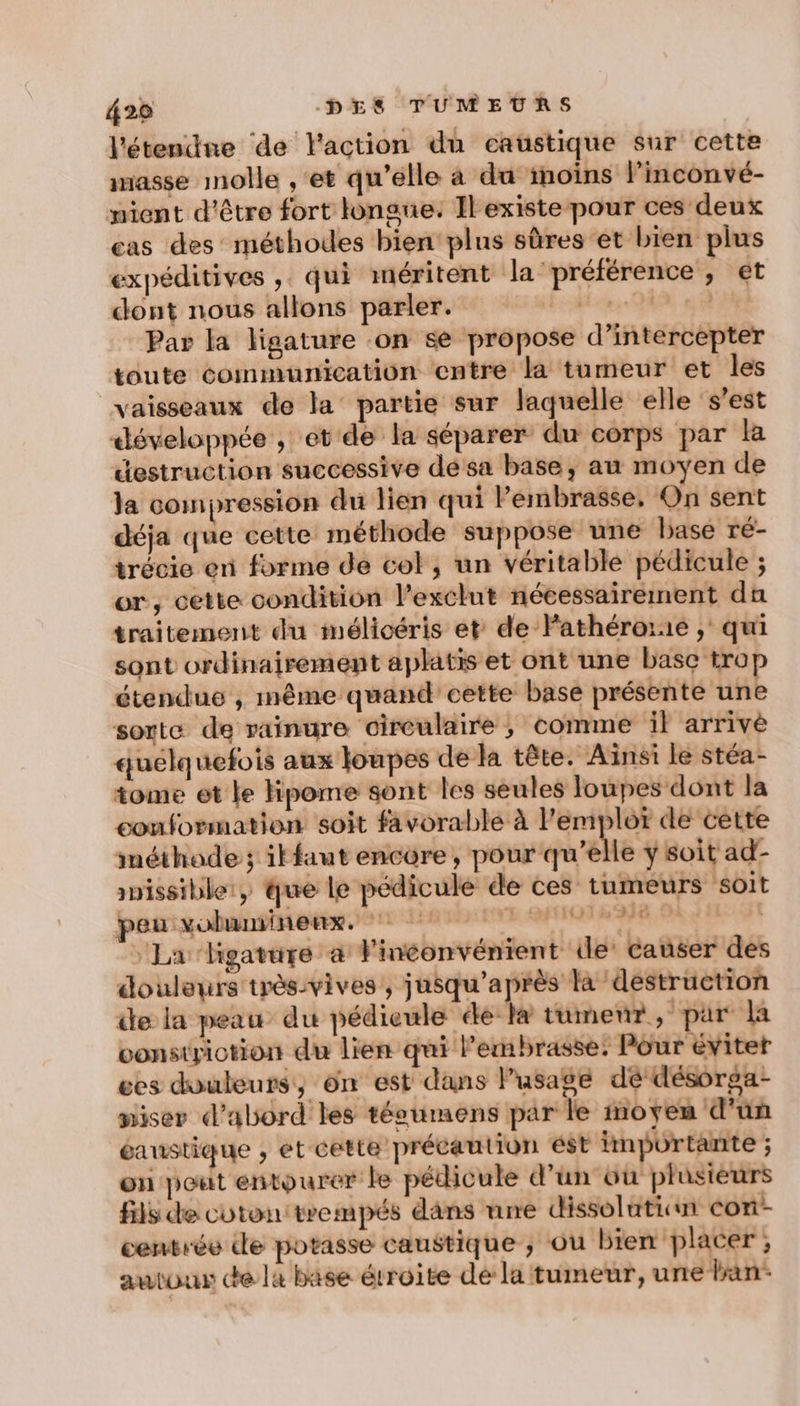 l'étendne de l'action du caustique sur cette masse molle ,‘et qu’elle à du inoïns l’inconvé- mient d'être fort longue. Ilexiste pour ces deux cas des méthodes bien plus sûres et bien plus expéditives ,. qui méritent la ‘préférence , et dont nous allons parler. be MA 4 Par la ligature on se propose d’intercepter toute communication entre la tumeur et les vaisseaux de la partie sur laquelle elle ‘s’est développée , et de la séparer du corps par la destruction successive dé sa base, au moyen de la compression du lien qui Pembrasse, On sent déja que cette méthode suppose une base ré- trécie en forme de col, un véritable pédicule ; or, cette condition l’exclut nécessairement dn traitement du imélicéris et de Fathérorie ; qui sont ordinairement aplatis et ont une base trop étendue , même quand cette base présente une sorte de rainure circulaire , comme il arrivè quelquefois aux loupes de la tête. Ainsi le stéa- tome et ke Hpome sont les seules loupes dont la conformation soit favorable à l'emploï de cette méthode ; itfaut encore, pour qu’elle y soit ad- snissible:, que le pédicule de ces tumeurs soit peu vobmminenx. LAMIQINME | » La hgature à l'inconvénient le’ causer des douleurs très-vives , jusqu'après là destruction de la peau du pédieule ée- la tumeur, pur la vonstriotion du lien qui Permbrasse: Pour évitet ces douleurs, on est dans lusage dé désorga- miser d’abord les téeumens par le moyen d’un éaustique , et cette précaution est importante ; on peut entourer le pédicule d’un üu plusieurs fils de cuton: trempés dans une dissoluticn cori- centrée de potasse caustique ; ou bien placer; autour de l4 base étroite dé la tumeur, une ban