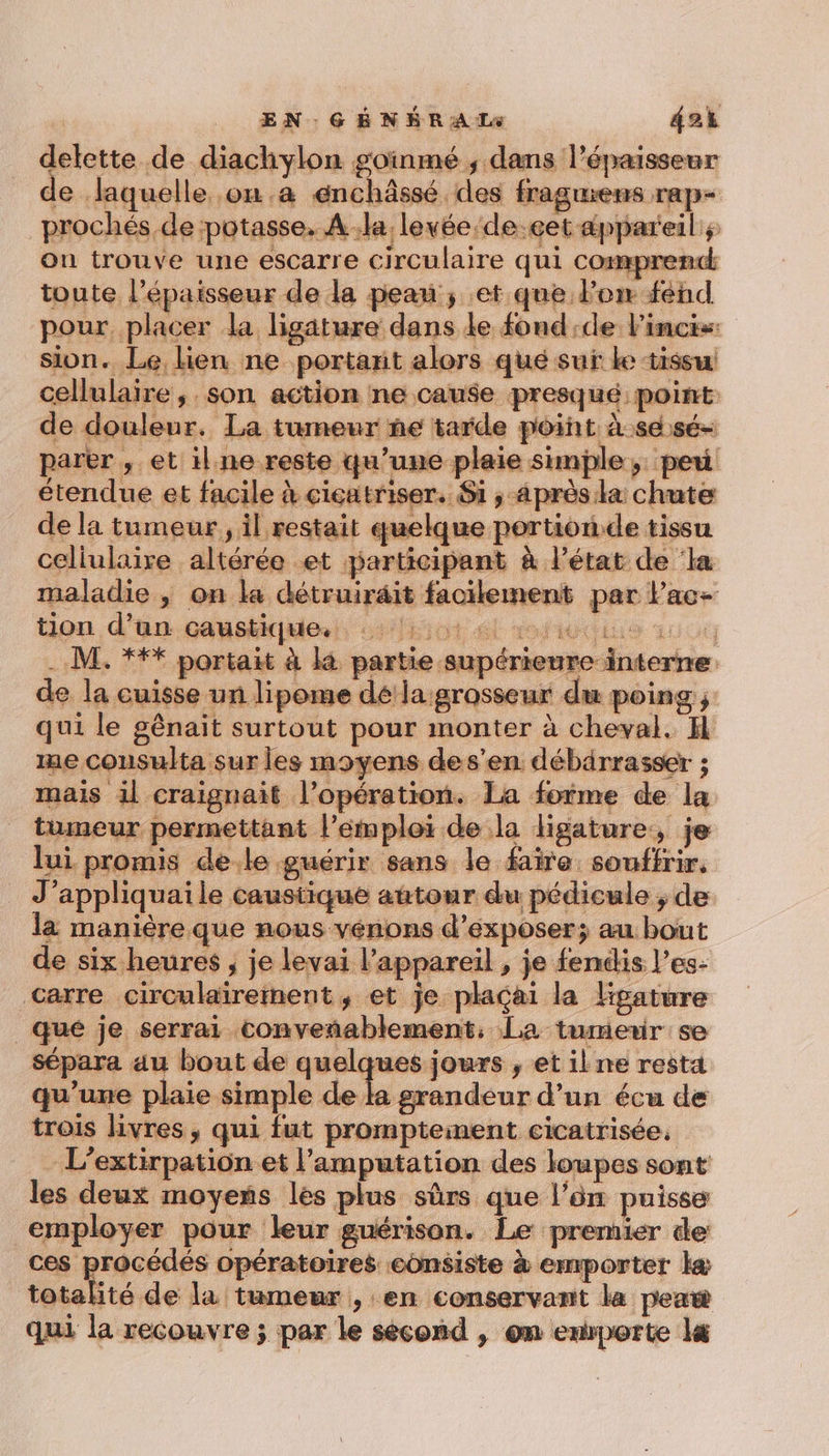 delette de diachylon goïinmé ; dans l'épaisseur de laquelle on.a énchâssé des fragmens rap- prochés de potasse, À la levée de.eet appareil ; on trouve une escarre circulaire qui comprend toute l'épaisseur de la peau ; et que Porn fend pour, placer la ligature dans le fond:de l’incis: sion. Le lien ne portant alors qué suf ke tissu cellulaire, son action ne cause presqué point de douleur. La tumeur ñe tarde point. àsesé- parer , et il ne reste qu’une plaie simple; peu étendue et facile à cicatriser. Si ,-aprèsila chute de la tumeur, il restait quelque portion de tissu cellulaire altérée et participant à l’état de ‘la maladie , on la détruiräit facilement par Pac- tion d’un caustique. SOA DOPAGE ALU LA . M. *** portait à k partie supérieure interne de la cuisse un lipome dé'la grosseur du poing ; qui le gênait surtout pour monter à cheval. H me cousulta sur les moyens des’en débarrasser ; mais il craignait l'opération. La forme de la tumeur permettant l'emploi de la ligature, je lui promis de.le guérir sans le faire souffrir, J’appliquaile caustique autour du pédicule ; de la manière que nous vénons d'exposer; au bout de six heures ; je levai l'appareil , je fendis l’es- carre circulairement, et je plaçai la KHpature _qué je serrai conveñablement, La tumerir se sépara au bout de quelques jours , et ilne resta qu’une plaie simple de ka grandeur d’un écu de trois livres, qui fut promptement cicatrisée, L’extirpatiôn et l’amputation des loupes sont les deux moyens les plus sûrs que l’ôn puisse employer pour leur guérison. Le premier de ces procédés opératoires consiste à emporter kæ totalité de la tumeur , en conservant la peaw qui la recouvre ; par le sécond , om emporte l&amp;