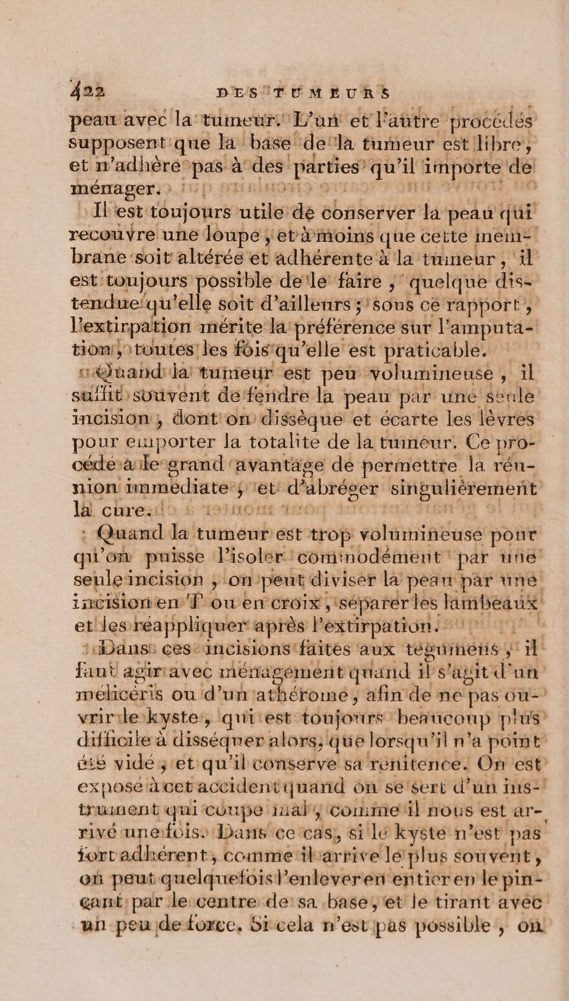 peau avec la tumeur L'un et l'aütre procédés supposent que la base ‘de ‘là tumeur est dibre’, et n’adhère pas à des parties’ qu’il importe de: ménager. : L5 D, SU DAIOLS gx HIT 74 Fox | # … [Fest toujours utile dé conserver la peau qui recouvre une loupe ; et moins que cette men-! brane soit altérée et adhérente à la tuineur , il est toujours possible de'le faire ;‘ quelque dis- tendue‘qu'elle soit d’ailleurs ;’sous cé rapport, l'extirpation mérite la préférence sur l'amputa- tion: } toutes! les fHisqu’elle est praticable. stand ia tumeur est peu volumineuse , il suifit svuvent defendre la peau par uné seule incision, dont on dissèque et écarte les lèvres pour exporter la totalite de la tumeur. Ce pro- cédéàile srand avantage de permettre la réu- nion immédiate ; tet: d’abréoer singulièrement 1h curesdo 6 ‘ratios er ER, | do g 9 | : Quand la tumeur est trop volumineuse ponr qu'on puisse l’isoler/comtnodément par une seuleincision ; on'peut diviser la pean par une incisionen fou en croix (séparer les limlieaux et les réappliquer après Pextirpations 7 17 ‘Dans: ces Aincisions faites aux tégriinens ; 1} faut agiriavec ménagément quand 1s'agit d'un mélicéris ou d’un 'athéromé, afin de ne pas ou- vririle kyste, qu'itest toujours beaucoup plus’ difhoile à disséqner alors; que lorsqu'il n'a point ie vide et qu'il conserve sa rénitence. On est xposé à cet accidentquand on se'sert d’un ins-! truinent qui coupe iial; commetil nous est ar- rivé unefoiss Dans ce cas, si lé kyste n’est pas fortadhkérent, comme‘ilarrive lé plus souvent, où peut quelquefois l’enleveren entier en le pin- gant, par le centre de:sa base, et le tirant avec “un peu deforce, 6ircela n’est pas possible, on