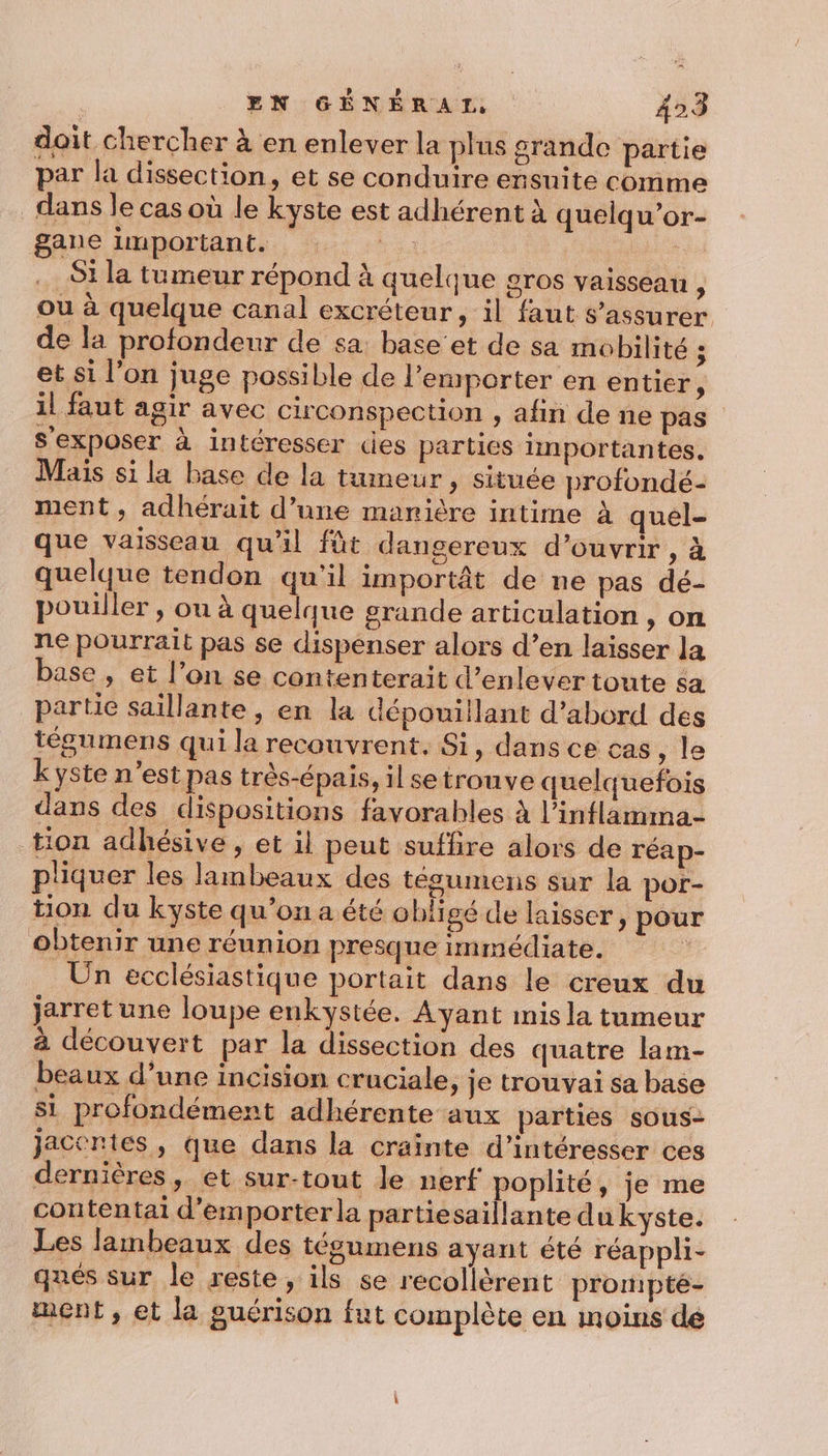 doit chercher à en enlever la plus grande partie par la dissection, et se conduire ensuite comme dans le cas où le kyste est adhérent à quelqu’or- Sale important. ou _S1 la tumeur répond à quelque gros vaisseau À ou à quelque canal excréteur, il faut s'assurer de la profondeur de sa: base’et de sa mobilité ; et si l’on juge possible de l'emporter en entier, il faut agir avec circonspection , afin de ne pas sexposer à intéresser des parties importantes. Mais si la base de la tumeur &gt; Située profondé- ment , adhérait d’une manière intime à quel- que vaisseau qu'il fût dangereux d’ouvrir , à quelque tendon qu'il importât de ne pas dé- pouiller , ou à quelque grande articulation , on ne pourrait pas se dispenser alors d’en laisser la base , et l’on se contenterait d’enlever toute $a partie saillante, en la dépouillant d’abord des tégumens qui la recouvrent. Si, dans ce cas, le k yste n’est pas très-épais, il setrouve quelquefois dans des dispositions favorables à l’inflamma- tion adhésive , et il peut suffire alors de réap- pliquer les lambeaux des tégumens sur la por- tion du kyste qu’on a été obligé de laisser, pour obtenir une réunion presque immédiate. à Ün ecclésiastique portait dans le creux du jarret une loupe enkystée. Ayant mis la tumeur à découvert par la dissection des quatre lam- beaux d’une incision cruciale, Je trouvai sa base si profondément adhérente aux parties sous- Jacéntes, que dans la crainte d’intéresser ces dernières, et sur-tout le nerf poplité, je me contentai d'emporter la partiesaillante du kyste. Les lambeaux des tégumens ayant été réappli- ques sur le reste, ils se recollèrent prompté- ment, et la guérison fut complète en inoïins de