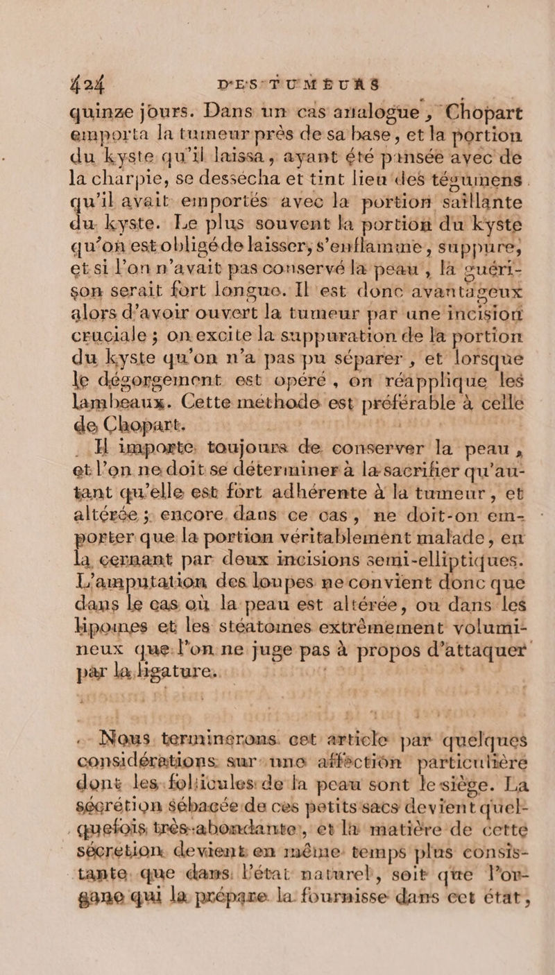 quinze jours. Dans un cas arialogue , Chopart emporta la tumeur près de sa base, et la portion du kyste qu'il laissa , ayant été pinsée avec de la charpie, se dessécha et tint lieu ‘des tésumens. qu'il avait emportés avec la portion saïllante du kyste. Le plus souvent la portion du kyste qu’on estobligéde laisser, s’enflamme, su ppure, et si l’on n'avait pas conservé la peau, la guéri- son serait fort longue. Il est donc avantageux alors d’avoir ouvert la tumeur par une incision cruciale ; on.excite la suppuration de la portion du kyste qu'on n’a pas pu séparer , et lorsque le désorgemont est opéré , on réapplique les lambeaux. Cette méthode est préférable à celle de Chopart. | da . H importe. toujours de conserver la peau, et l’on ne doit se déterminer à læ sacrifier qu'’au- tant qu'elle est fort adhérente à la tumeur, et altérée ; encore, dans ce cas, ne doit-on em- porter que la portion véritablemént malade, en la cernant par deux incisions semi-elliptiques. L'amputation des loupes neconvient donc que dans Le eas où la peau est altérée, ou dans les Hpounes et les stéatomes extrêmement volumi- neux que: l’on ne juge pas à propos d’attaquer par la hHgature. 4% 4 . Nous terminerons. cet article par quelques considérations sur-nne afféctiôn particulière dont les foliioules: de fa peau sont lesiège. La sécrétion Sébacée de ces petitssacs devient quel: _quefois très-abomdante:, et li matière de cette sécretion. devient en même temps plus eonsis- tante. que daws: l'état naturel, seit qe lov- gane qui la prépare la fournisse dans cet état,