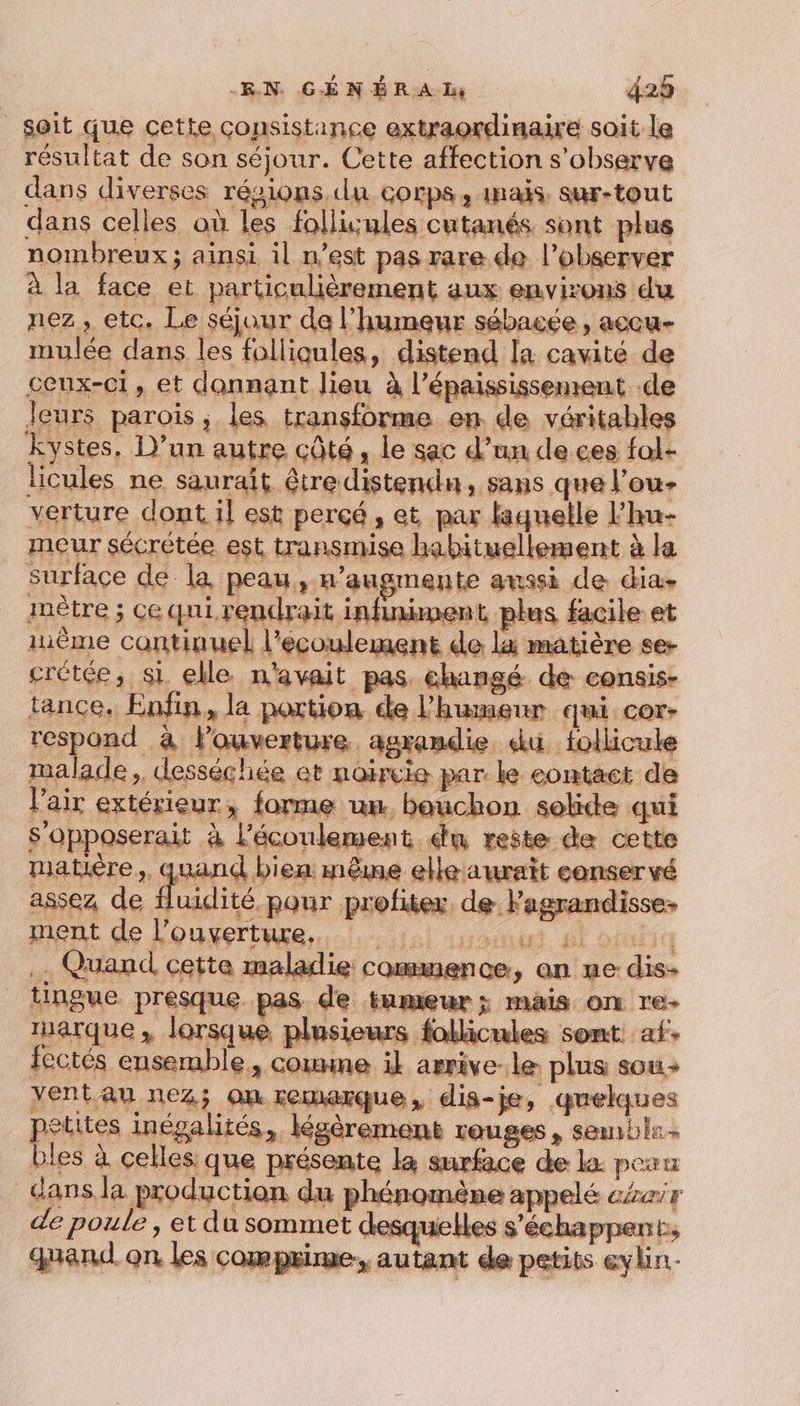 soit que cette consistance extraordinaire soit le résultat de son séjour. Cette affection s’observe dans diverses résions.du corps, inais. sur-tout dans celles où les folliules cutanés sont plus nombreux; ainsi il n’est pas rare.de l’observer à la face et particulièrement aux environs du nez, etc. Le séjour da l'humeur sébacée , accu- mulée dans les folliqules, distend la cavité de ceux-ci, et donnant lieu à l’épaississement de Jeurs parois ; les transforme en de véritables kystes, D'un autre côté, le sac d’un de ces fol- licules ne saurait être distendn, sans que l’ou- verture dont il est perçé, et par laquelle l'hu- meur sécrétée est transmise habituellement à la surface de la peau, n’augmente aussi de dia, mètre ; ce qui.rendrait infiniment plus facile et même continuel l'écoulement de li matière se- crétée, si elle n'avait pas. changé de consis- tance. Enfin, la potion de l'humeur qui cor- respond à louverture agrandie du follicule malade, desséchiée et naircie par. le contact de l'air extérieur, forme un bouchon solide qui S’opposerait à l'écoulement. du reste de cette matière, quand bien: même elle aurait eonservé assez de fluidité pour profiter, de Fagrandisses ment de l'ouverture... 1: soin pl ocutiq … Quand cette maladie commence, an ne dis- timgue presque pas de tameur; mais on re- marque, lorsque plusieurs follicules sont af. fectés ensemble, comme ik arrive. le: plus sou yentau nez; on remarque, dis-je, quelques petites inégalités, légèrement rouges, semble bles à celles que présente la surface de la: peau dans la production du phénomène appelé céeir de poule 3 EL du sommet desquelles s'échapper Ls quand on les comprime, autant de petits eylin