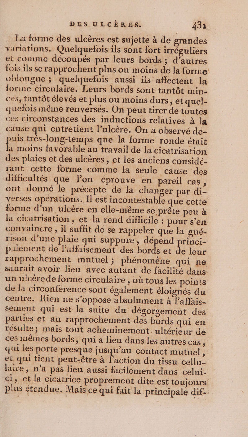 La forme des ulcères est sujette à de grandes variations. Quelquefois ils sont fort irréguliers et comme découpés par leurs bords ; d’autres fois ils se rapprochent plus ou moins de la forne oblongue ; quelquefois aussi ils affectent la forme circulaire. Leurs bords sont tantôt min- ces, tantôt élevés et plus ou moins durs, et quel- yuefois même renversés. On peut tirer de toutes ces circonstances des inductions relatives à la cause qui entretient l’ulcère. On a observé de- uis très-long-temps que la forme ronde était Ë moins favorable au travail de la cicatrisation des plaies et des ulcères , et les anciens considc- rant cette forme comme la seule cause des difficultés que lon éprouve en pareil cas, ont donné le précepte de la changer par di- verses opérations. Il est incontestable que cette fonne d’un ulcère en elle-même se prête peu à la cicatrisation , et la rend difficile : pour s’en convaincre , il suffit de se rappeler que la oué- rison d’une plaie qui suppure, dépend princi- pilement de l’affaisement des bords et de leur rapprochement mutuel ; phénomène qui ne. saurait avoir lieu avec autant de facilité dans un ulcèrede forme circulaire , où tous les points de la circonférence sont également éloignés du centre. Rien ne s'oppose absolument à l’affais- sement qui est la suite du dégorsement des parties et au rapprochement des bords qui en résulte; mais tout acheminement ultérieur de ces mêmes bords, qui a lieu dans les autres cas , qui les porte presque jusqu'au contact mutuel, et qui tient peut-être à l’action du tissu cellu- laire, n’a pas lieu aussi facilement dans celui- Ci, et la cicatrice proprement dite est toujours plus étendue. Mais ce qui fait la principale dif-
