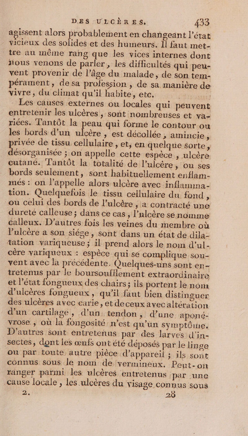 agissent alors probablement en changeant l’état vicieux des solides et des humeurs. Il faut met- tre au même rang que les vices internes dont ous venons de parler, les difficultés qui peu- vent provenir de l’âge du malade, de son tem- pérament, de sa profession , de sa manière de vivre, du climat qu'il habite, etc. | Les causes externes ou locales qui peuvent entretenir les ulcères , sont nombreuses et va- riées. T'antôt la peau qui forme le contour ou les bords d’un ulcère , est décollée , amincie j privée de tissu cellulaire , et, en quelque sorte , désorganisée ; on appelle cette espèce , ulcère cutané. Tantôt la totalité de l’ulcère » Où ses bords seulement, sont habituellement enflam- més : on l'appelle alors ulcère avec inflamima- tion. Quelquefois le tissu cellulaire du fond * ou celui des bords de l’ulcère , a contracté une dureté calleuse ; dans ce cas, l’ulcère sé nomme calleux. D’autres fois les veines du membre où Pulcère a son siége, sont dans un état de dila- tation variqueuse ; il prend alors le nom d’ul- cére variqueux : espèce qui se complique sou- vent avec la précédente. Quelques-uns sont en- tretenus par le boursoufflement extraordinaire et l’état fongueux des chairs ; ils portent le nom d'ulcères fongueux , qu’il faut bien distinguer des ulcères avec carie, et deceux avecaltération d’un cartilage, d’un tendon, d’une aponé- vrose ; où la fongosité : n’est qu'un symptôme. D'autres sont entretenus par des larves d'in- sectes, dont les œufs ont été déposés par le linge ou par toute autre pièce d'appareil ; ils sont connus sous le nom de vermineux. Peut-on ranger parmi les ulcères entretenus ‘par une cause locale , les ulcères du visage connus sous *: 20