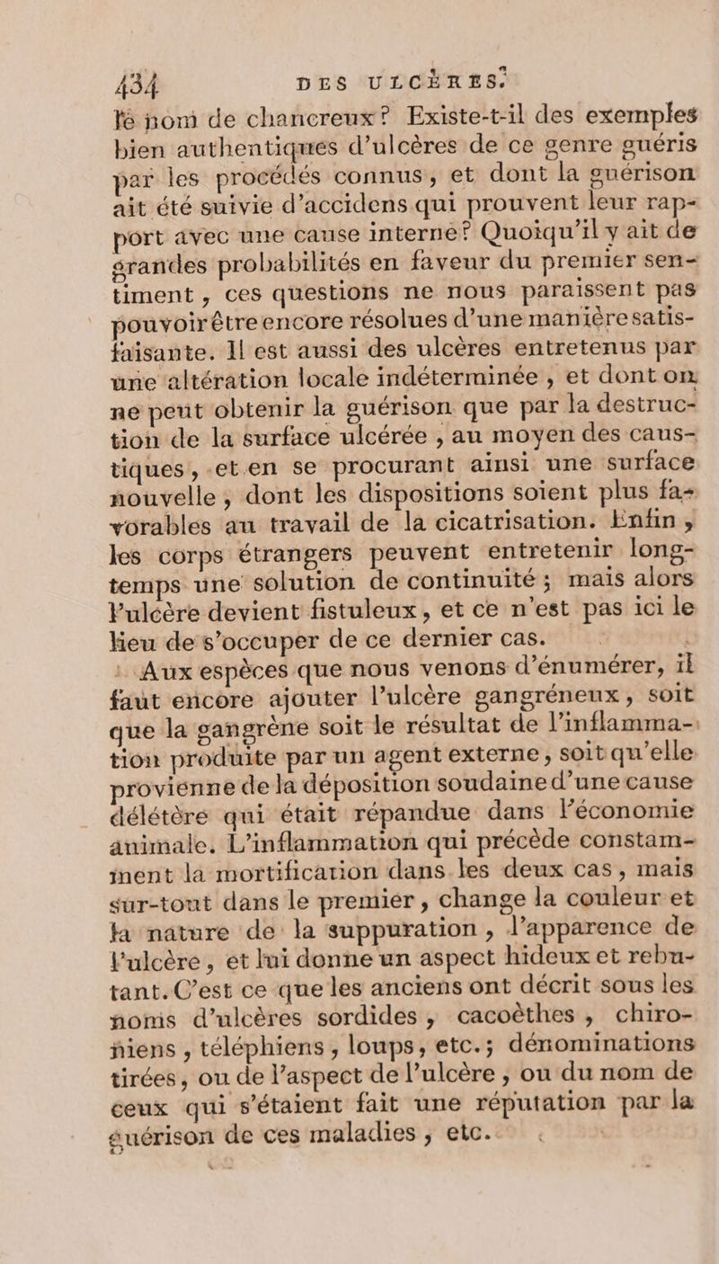 lé nom de chancreux? Existe-t-il des exemples bien authentiques d’ulcères de ce genre guéris par les procédés connus, et dont la guérison ait été suivie d’accidens qui prouvent leur rap- port avec une cause interne Quoiqu'il y ait de srandes probabilités en faveur du premier sen- timent ,; ces questions ne nous paraissent pas pouvoir être encore résolues d’une manière satis- faïsante. Il est aussi des ulcères entretenus par une altération locale indéterminée , et dont on ne peut obtenir la guérison que par la destruc- tion de la surface ulcérée , au moyen des caus- tiques, -eten se procurant ainsi une surface nouvelle ; dont les dispositions soient plus fa+ vorables au travail de la cicatrisation. Enfin , les corps étrangers peuvent entretenir long- temps une solution de continuité ; mais alors Pulcère devient fistuleux , et ce n'est pas ici le keu de s'occuper de ce dernier cas. | : Aux espèces que nous venons d’énumérer, il faut encore ajouter l’ulcère gangréneux, soit que la gangrène soit le résultat de l’inflamma- tion produite par un agent externe , soit qu’elle. provienne de la déposition soudaine d’une cause délétère qui était répandue dans léconomie animale. L'inflammation qui précède constam- inent là mortification dans.les deux cas, maïs sur-tont dans le premier , change la couleur et ka nature de la suppuration , l’apparence de l'ulcère , ét lui donne un aspect hideux et rebu- tant. C’est ce que les anciens ont décrit sous les noms d’ulcères sordides , cacoëthes , chiro- ñiens , téléphiens , loups, etc.; dénominations tirées, ou de l’aspect de l’ulcère , ou du nom de ceux qui s'étaient fait une réputation par la guérison de ces maladies , etc. . |