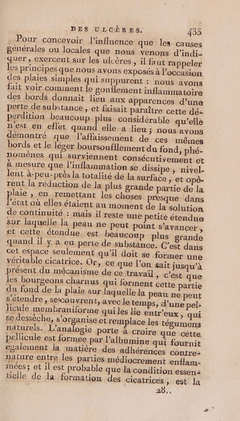 Pour concevoir l'influence que les causes générales ou locales que nous venons d’indi- quer, exercent sur les ulcères , il faut rappeler es principes que nous avons exposés à l’occasion des plaies simples qui suppurent : nous avons fait voir comment le gonflement inflammatoire des bords donnait lien aux apparences d’uné perte de substance , et faisait paraître cette dé: perdition beaucoup plus considérable qu'ellé nest en eflet quand elle.a lieu ; nous ayons démontré que: l’affaisseinent de ces mêmes bords et le léser boursoufflement du fond, phé- nomênes qui surviennent Consécutivement et à mesure que l’inflammation se dissipe , nivel- lent à-peu-près la totalité de Ja surface , et opè- rent la réduction de la plus grande partie de la laie , en remettant les choses presque dans Pésat où elles étaient au moment de la solution de continuité : maïs il reste une petite étendue sur laquelle la peau ne Peut point s’avancer , et cette étendue. est beaucoup plus grande quand il y a eu perte de substance. C’est dans cet espace seulement qu'il doit se former une véritable cicatrice. Or, ce que l’on sait jusqu’à présent du imécanisme de ce trawa:l &gt; C’est que les bourgeons charnus qui forment cette partie du fond de la plaie sur laquelle la peau ne peut s'étendre, setcouvrent, avec le temps, d’une peb Jicule membraniformne quiles lie entr'eux , qui se dessèche, s'organise et remplace les tésumens naturels. | répreés porte à Croire que cette. pellicule est formée par l’albumine qui fournit ecalement la matière. des adhérences contre: nature entre les parties médiocrement enflam- mées; et il est probable que la condition essen: elle de la formation des cicatrices , est la 20,