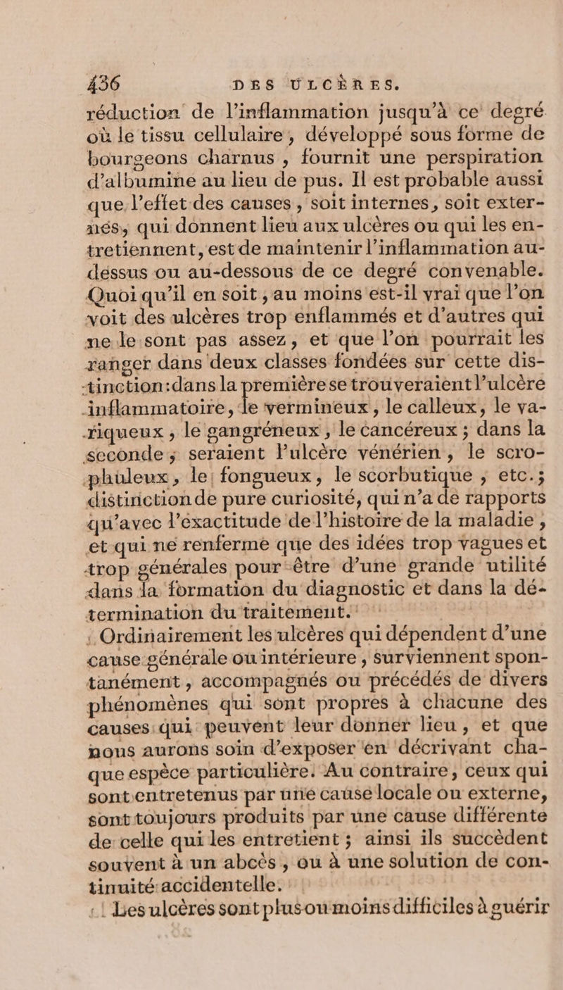réduction de l’inflammation jusqu’à ce degré où le tissu cellulaire, développé sous forme de bourgeons charnus , fournit une perspiration d’albumine au lieu de pus. Il est probable aussi que l’eftet des causes , soit internes, soit exter- més, qui donnent lieu aux ulcères ou qui les en- tretiennent, est de maïntenir l’inflammation au- déssus ou au-dessous de ce degré convenable. Quoi qu’il en soit , au moins est-il vrai que l’on voit des ulcères trop enflammés et d’autres qui me le sont pas assez, et que l’on pourrait les ranger dans deux classes fondées sur cette dis- tinction:dans la premièrese trouveraient l’ulcère inflammatoire, le vermineux, le calleux, le va- fiqueux ; le gangréneux , le cancéreux ; dans la seconde ; seraient lPulcère vénérien , le scro- phüleux, le; fongueux, le scorbutique ; etc.; distinction de pure curiosité, qui n’a de rapports qu'avec l'exactitude de l’histoire de la maladie , et qui ne renferme que des idées trop vagues et trop générales pour ‘être d’une grande utilité dans Ja formation du diagnostic et dans la dé- termination du traitement. : Ordinairement les ulcères qui dépendent d’une cause générale ou intérieure , surviennent spon- tanément , accompagnés ou précédés de divers phénomènes qui sont propres à chacune des causes qui peuvent leur donner lieu, et que nous aurons soin d'exposer en décrivant cha- que espèce particulière. Au contraire, ceux qui sontentretenus par üne cause locale ou externe, sonttoujours produits par une cause différente de celle qui les entrétient ; ainsi ils succèdent souvent à un abcès , ou à une solution de con- tinuité accidentelle. :! Les ulcères sont plusoumoins difficiles à guérir