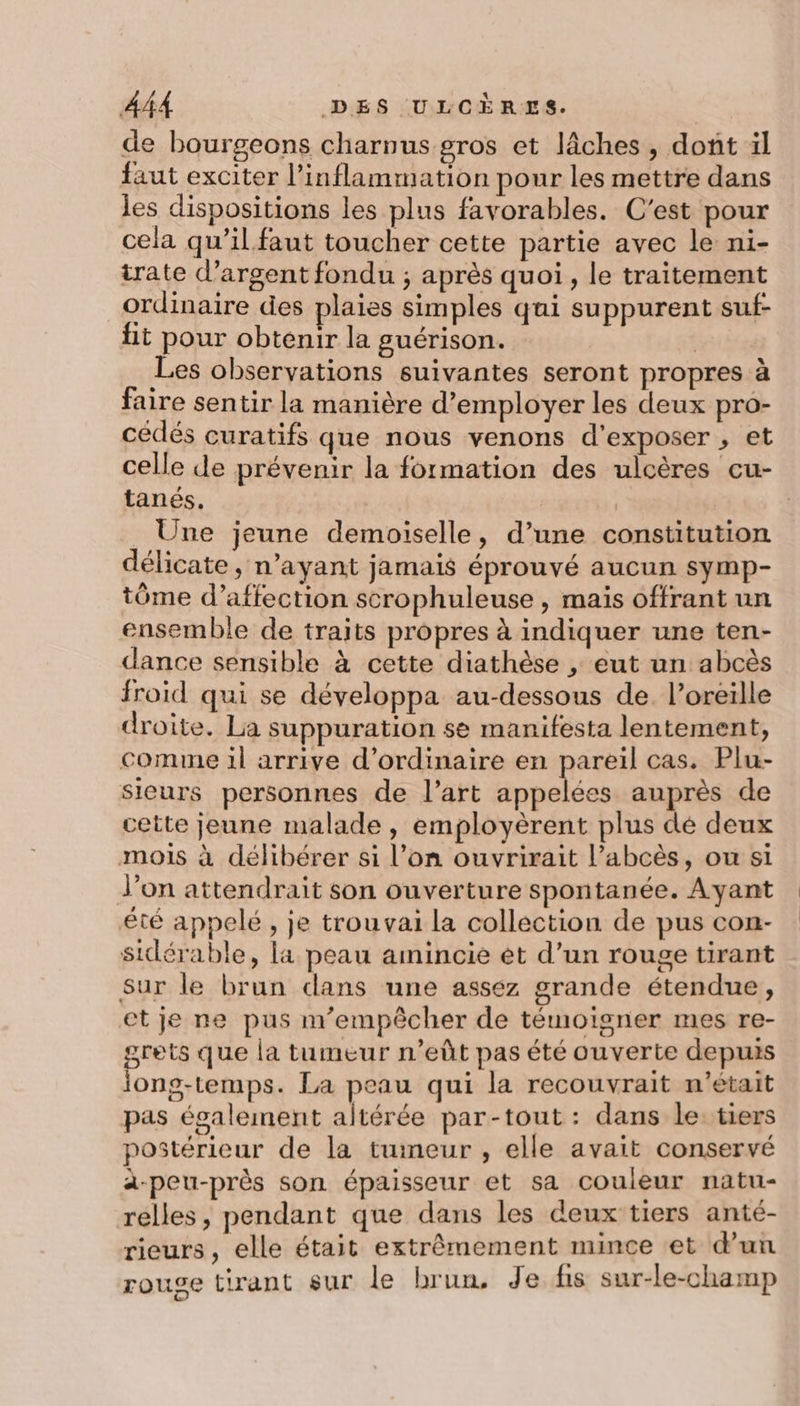 de bourgeons charnus gros et lâches , dont il faut exciter l’inflammation pour les mettre dans les dispositions les plus favorables. C'est pour cela qu’il faut toucher cette partie avec le ni- irate d'argent fondu ; après quoi , le traitement ordinaire des plaies simples qui suppurent suf- fit pour obtenir la guérison. | Les observations suivantes seront propres à faire sentir la manière d'employer les deux pro- cédés curatifs que nous venons d'exposer , et celle de prévenir la formation des ulcères cu- tanés. _ Une jeune demoiselle, d’une constitution délicate, n’ayant jamais éprouvé aucun symp- tôme d’affection scrophuleuse , mais offrant un ensemble de traits propres à indiquer une ten- dance sensible à cette diathèse , eut un abcès froid qui se développa au-dessous de. l'oreille droite. La suppuration se manifesta lentement, comme il arrive d'ordinaire en pareil cas. Plu- sieurs personnes de l’art appelées auprès de cette jeune malade, employèrent plus dé deux mois à délibérer si l’on ouvrirait l’abcès, ou si Jon attendrait son ouverture spontanée. Ayant été appelé, je trouvai La collection de pus con- sidérable, la peau amincie èt d’un rouge tirant Sur le brun dans une assez grande étendue, etje ne pus m'empêcher de témoigner mes re- grets que la tumeur n’eût pas été ouverte depuis iong-temps. La peau qui la recouvrait n’était pas également altérée par-tout : dans le: tiers postérieur de la tumeur , elle avait conservé à-peu-près son épaisseur et sa couleur natu- relles, pendant que dans les deux tiers anté- rieurs , elle était extrêmement mince et d’un roue tirant sur le brun. Je fis sur-le-champ