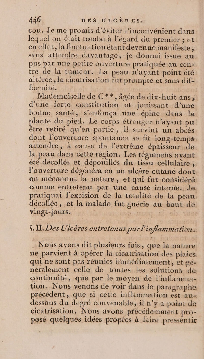 cou. Je me promis d'éviter l’inconvénient dans lequel on était tombe à l'égard du premier ; et. en effet, la fluctuation étant devenue manifeste, sans attendre davantage, je donnai issue au pus par une petite ouverture pratiquée an cen- tre de la tumeur. La peau n'ayant point été altérée , la cicatrisation fut prompte et sans dif- formité. | | . Mademoiselle de C **, âgée de dix-huit ans, d’une forte constitution et jouissant d’une bonne santé, s’enfonça üne épine dans la plante du pied. Le corps étranger n'ayant pu être retiré qu’en partie, il survint un abcès dont l'ouverture spontanée 6e fit long-temps. attendre , à cause de l’extrêine épaisseur de la peau dans cette région. Les tégumens ayant été décollés et dépouillés du tissu cellulaire ;. l’ouverture dégénéra en un ulcère cutané dont on méconnut 4 nature , et qui fut considéré comme entretènu par une cause interne. Je: pratiquai l'excision de la totalité de la peau. décollée, et la malade fut guérie au bout de vingt-jours. | | RE al * S. Il. Des Ulcères entretenus par inflammation. Nous avons dit plusieurs fois, que la nature ne parvient à opérer la cicatrisation des plaies qui ne sont pas réunies irnrnédiatement, et gé- néralement celle de toutes les sohitions de continuité, que par le moyen de l'inflarmma- tion. Nous venons de voir dans le paragraphe, précédent, que si cette inflarnmation est au- dessous du degré convenable, il n’y a point de cicatrisation, Nous ävons précédemment pro- posé quelqués idées proptes à faire pressentir
