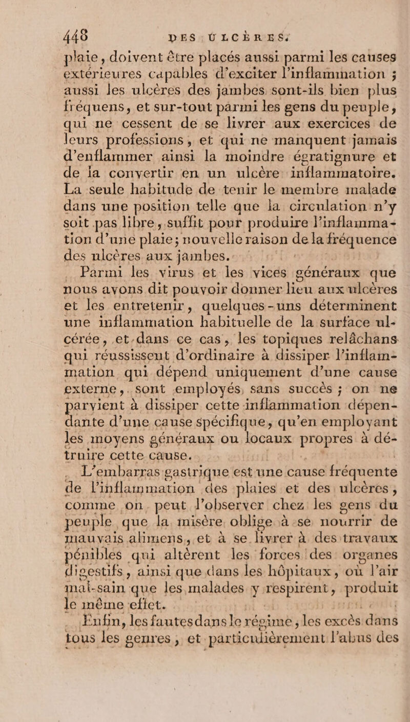 plaie, doivent être placés aussi parmi les causes extérieures capables d’exciter l’inflammation ; aussi les ulcères des jambes sont-ils bien plus fr équens, et sur-tout parmi les gens du peuple; qui ne cessent de se livrer aux exercices de leurs professions : » et qui ne manquent jamais d’enflammer ainsi la moindre égratignure et de ia convertir en un ulcère iifathiiatoleé: La seule habitude de tenir le membre malade dans une position telle que la circulation n’y soit. pas libre, suffit pour produire F° inflamma- tion d’une plaie; nouvelle raison dela DrRenrs des nlcères aux jambes. . Parmi les virus et les vices généraux que nous avons dit pouvoir donner lieu aux ulcères et les entretenir, quelques-uns déterminent une inflammation habituelle de la surface ul- cérée, et, dans ce cas, les topiques relâchans qui réussissent d'ordinaire à dissiper l’inflam- mation qui dépend uniquement d’une cause externe ,. sont employés, sans succès ; on ne parvient à dissiper cette inflammation dépen- dante d’une cause spécifique, qu’en employant les inoyens généraux ou locaux pres à dé- truire cette Cause. L’embarras gastrique est-une cause fréquente de l’inflammation des plaies et des: ulcères, comme on, peut d'observer chez les gens du peuple que la misère oblige à se nourrir de mauvais alimens,.et à se livrer à des travaux pérnbles qui altérent les forces ! des organes digestifs , ainsi que dans les hôpitaux, où Pair mat- sain que les malades y: RS exe serres le même eftet. Enfin, les fautesdansle répime, les excès dns tous les genres, et. par ticulièrement l'abus des