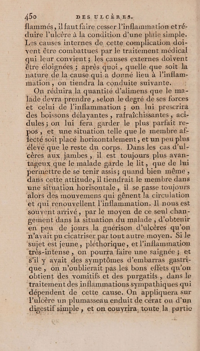 flammés, il faut faire cesser l’inflammation et ré- duire l’ulcère à la condition d’une plaïe simple. Les causes internes de cette complication doi- vent être combattues par le traitement médical qui leur convient; les causes externes doivent être éloignées ; après quoi, quelle que soit la nature de la.cause qui.a donné lieu à l’inflam- mation, on tiendra la conduite suivante. On réduira la quantité d’alimens que le ma- lade devra prendre , selon le degré de ses forces et celui de l’inflammation ; on lui prescrirà des boissons délayantes , rafraîchissantes , aci- dules ; on lui fera garder le plus parfait re- pos, et une situation telle que le membre af- fecté soit placé horizontalement, et un peu plus élevé que le reste du corps. Dans les cas d’ul- cères aux jambes , il est toujours plus avan- tageux que le malade garde le lit, que de li permettre de se tenir assis; quand bien même, dans cette attitude, il tiendrait le membre dans une situation horisontale , il se passe toujours alors des mouvemens qui gênent la circulation et qui renouvellent l’inflammation. Il nous est souvent arrivé, par lé moyen de ce seul chan- sement dans la situation du malade ; d'obtenir en peu de jours la guérison d’ulcères qu'on n'avait pu cicatriser par tout autre moyen. Si le sujet est jeune, pléthorique, et l’inflammation très-intense, on pourra faire une saignée ;. et s’il y avait des symptômes d’embarras gastri- que, on n’oublierait pas les bons effets qu’on obtient des vomitifs et des purgatifs., dans le traitement des inflammations sympathiques qui dépendent de cette cause. On appliquera sur l’ulcère un plumasseau enduit de cérat ou d'un digestif simple , et on couvyrira, toute la partic