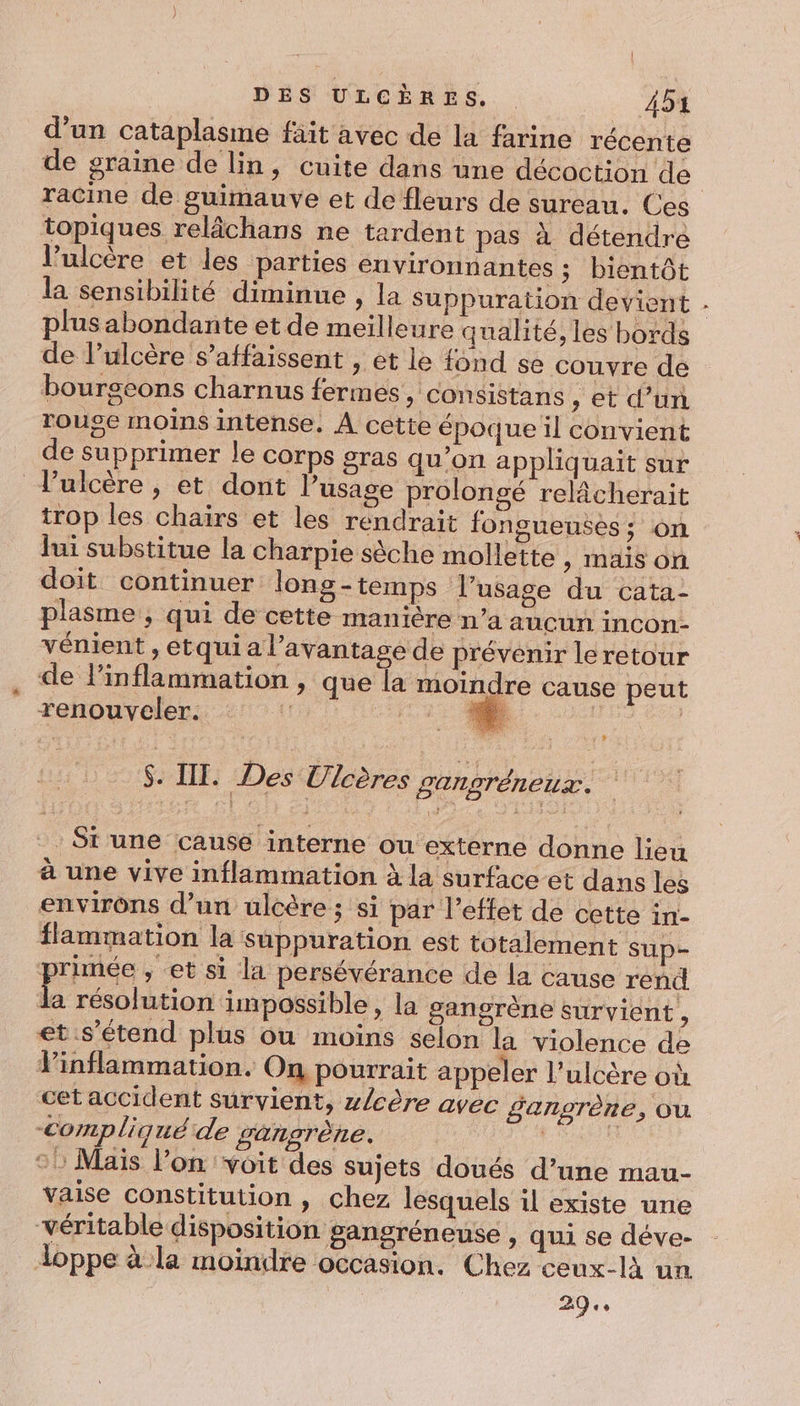 d’un cataplasme fait avec de la farine récente de graine de lin, cuite dans une décoction de racine de guimauve et de fleurs de sureau. Ces topiques relâchans ne tardent pas à détendre l’ulcère et les parties environnantes ; bientôt la sensibilité diminue , la Suppuration devient plusabondante et de meilleure qualité, les bords de lulcère s’affaissent , et le fond se couvre de bourscons charnus fermes, consistans , et d’un rouge moins intense. À cette époque il convient de supprimer le corps gras qu’on appliquait sur ulcère, et dont l’usage prolongé relâcherait trop les chairs et les rendrait fongueuses ; on lui substitue la charpie sèche mollette , Mais or doit continuer long-temps l’usage du cata- plasme , qui de cette manière n’a aucun incon- vénient , etqui a l'avantage de prévenir leretour de linflammation , que la moindre cause peut renouveler. ; D | : 4 S. III. Des Ulcères gangréneux. St une cause interne ou externe donne lieu à une vive inflammation à la surface et dans les environs d’un ulcère ; si par l'effet de cette in- flammation la suppuration est totalement sup- primée , et si la persévérance de la cause rend la résolution impossible, la sangrène survient , et.s’étend plus ou moins selon la violence de Vinflammation. On pourrait appeler l'ulcère où cet accident survient, z/cère avec gangrène, Où compliqué de gangrène. | | à vaise constitution , chez lesquels il existe une véritable disposition gangréneuse , qui se déve- doppe à la moindre occasion. Chez ceux-là un 29. »