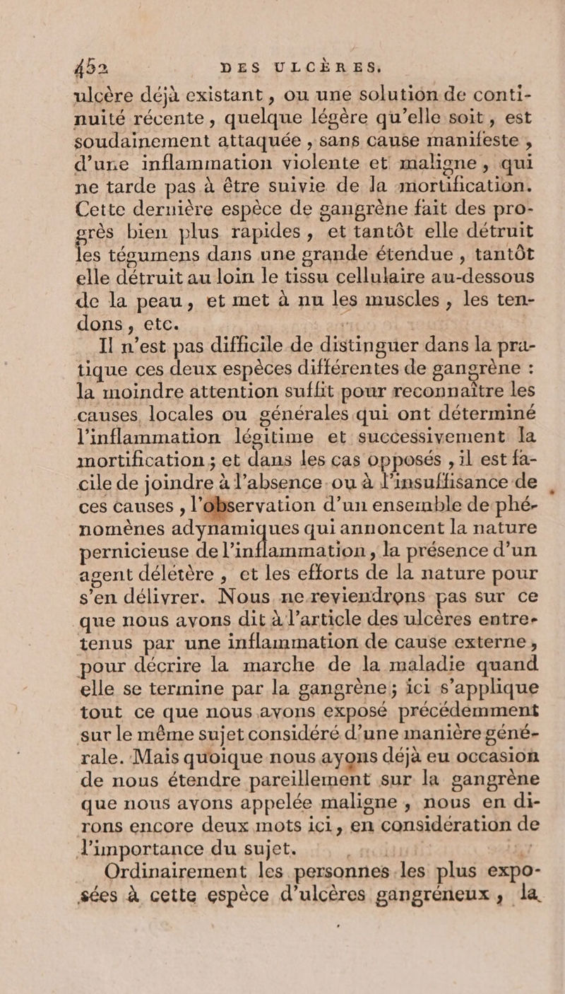 ulcère déjà existant, ou une solution de conti- nuité récente, quelque légère qu’elle soit, est soudainement attaquée , sans Cause maniieste , d’une inflammation violente et maligne , qui ne tarde pas à être suivie de da mortification. Cette dernière espèce de gangrène fait des pro- grès bien plus rapides, et tantôt elle détruit les técumens dans une grande étendue , tantôt elle détruit au loin le tissu cellulaire au-dessous de la peau, et met à nu les muscles , les ten- dons, etc. Dé. aig | I! n’est pas difficile de distinguer dans la pra- tique ces deux espèces différentes de gangrène : la moindre attention sufhit pour reconnaître les causes, locales ou générales qui ont déterminé l’inflammation légitime et successivement la mortification ; et dans les cas opposés , il est fa- cile de joindre à l’absence ou à l'insuffisance de ces Causes , l'observation d’un ensernble de phé- nomènes adynamiques qui annoncent la nature pernicieuse de l’inflammation, la présence d’un agent déletère , et les efforts de la nature pour s’en délivrer. Nous nereviendrons pas sur ce que nous avons dit à l’article des ulcères entre- tenus par une inflammation de cause externe, pour décrire la marche de la maladie quand elle se termine par la gangrène; ici s'applique tout ce que nous ayons exposé précédemment sur le même sujet considéré d’une manière géné- rale. Mais quoique nous ayons déjà eu occasion de nous étendre pareillement sur la gangrène que nous avons appelée maligne ; nous en di- rons encore deux mots ici, en considération de J'importance du sujet. | AIG \ Ordinairement les personnes.les plus expo- sées à cette espèce d’ulcères gangréneux, la