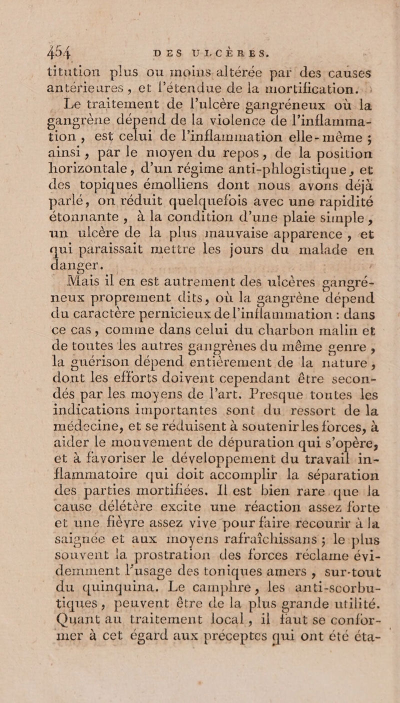 titution plus ou moins.altérée par des causes antérieures , et l'étendue de la mortification. : . Le traitement de l’ulcère gangréneux où la gangrène dépend de [a violence de l’inflamma- tion , est celui de l’inflammation elle-même ; ainsi, par le moyen du repos, de la position horizontale , d’un régime anti-phlogistique , et des topiques émolliens dont nous avons déjà parlé, on réduit quelquefois avec une rapidité étonnante , à la condition d’une plaie simple, un ulcère de la plus mauvaise apparence , et qui paraissait mettre les jours du malade en danger. | . Mais il en est autrement des ulcères gangré- neux proprement dits, où la gangrène dépend du caractère pernicieux de l’inflammation : dans ce cas, comme dans celui du charbon malin et de toutes les autres gangrènes du même genre, la guérison dépend entièrement de la nature, dont les efforts doivent cependant être secon- dés par les moyens de l’art. Presque toutes les indications importantes sont du ressort de la médecine, et se réduisent à soutenir les forces, à aider le mouvement de dépuration qui s’opère, et à favoriser le développement du Re in- flammatoire qui doit accomplir la séparation des parties mortihiées. Ilest bien rare que la cause délétère excite une réaction assez forte et une fièvre assez vive pour faire recourir à la saisnée et aux moyens rafraîchissans ; le plus souvent ia prostration des forces réclame évi- demment l’usage des toniques amers , sur-tout du quinquina. Le camphre , les anti-scorbu- tiques, peuvent être de la plus grande utilité. Quant au traitement local, il faut se confor- iner à cet égard aux préceptes qui ont été éta-