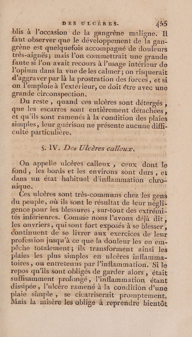 blis à l’occasion de la gangrène maligne. IL faut observer que le développement de la gan- grène est quelquefois accompagné de douleurs très-aisuës; mais l’on commettrait une srande faute si l’on avait recours à l'usage intérieur de l’opium dans la vue de les calmer; on risquerait d'agsraver par là la prostration des forces , etsi on l’emploie à l'extérieur, ce doit être avec une grande circonspection. | Du reste, quand ces ulcères sont détergés , que les escarres sont entièrement détachées , et qu'ils sont ramenés à la condition des plaies simples, leur guérison ne présente aucune diffi- culté particulière. | sh $. IV. Des Ulcères calleux. On appelle ulcères calleux , cenx dont le fond , les bords et les environs sont durs , et dans uu état habituel d'inflammation chro- nique. ne | 7 - Ces ulcères sont très-communs chez les sens du peuple, où ils sont le résultat de leur négli- gence pour les blessures , sur-tout des extrémi- tés inférieures. Comuie nous l'avons déjà dit, les ouvriers, qui sont fort exposés à se blesser, Continuent de se. livrer aux exercices de leur profession jusqu’à ce que la douleur les en em- pêche totalement; ils transforment ainsi les plaies les plus simples en ulcères inflamma- toires , où entretenus par l’inflammation. Si lé repos qu’ils sont obligés de garder alors, était suffisamment prolongé, l’inflammation étant dissipée , l’ulcère ramené à la condition d’une plaie simple, se cicatriserait promptement, Mais la misère les obligé à reprendre bientôt