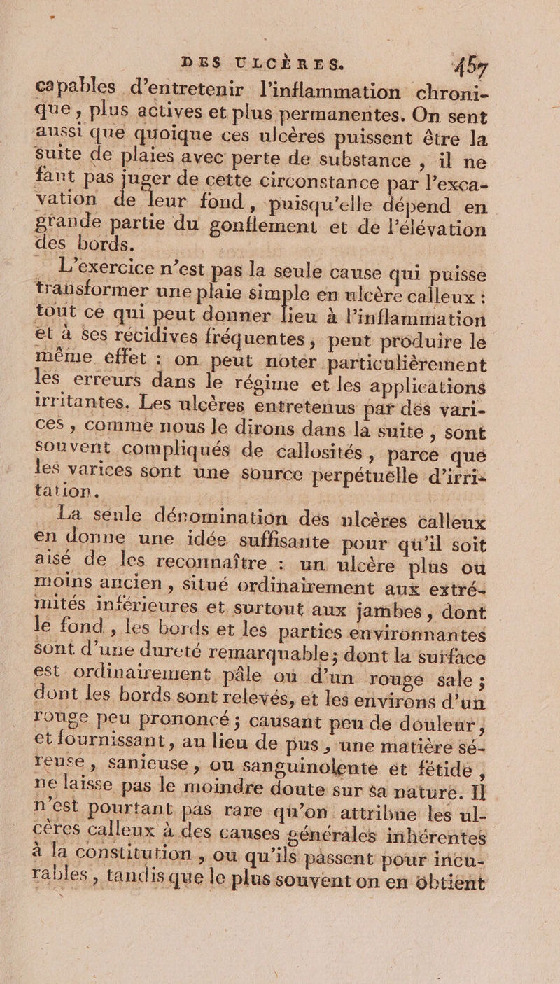 capables d’entretenir l’inflammation chron:- que, plus actives et plus permanentes. On sent aussi que quoique ces ulcères puissent être la suite de plaies avec perte de substance » Une fant pas juger de cette circonstance par l’exca- vation de leur fond, puisqu'elle dépend en grande partie du gonflement et de l'élévation des bords. L'exercice n’est pas la seule cause qui puisse transformer une plaie simple en ulcère calleux : tout ce qui peut donner feu à l’inflammation et à ses récidives fréquentes, peut produire le même effet : on peut noter particulièrement les erreurs dans le régime et les applications irritantes. Les ulcères entretenus par dés vari- ces , comme nous le dirons dans la suite , sont Souvent compliqués de callosités » Parce qué les varices sont une source perpétuelle d’irri- tation. 4 | | La senle dénomination des ulcères calleux en donne une idée suffisante pour qü’il soit aisé de les reconnaître : un ulcére plus ou moins ancien , Situé ordihairement aux extré- mités inférieures et surtout aux jambes , dont le fond , les bords et les parties environnantes sont d’une dureté remarquable ; dont la surface est ordinairement pâle où d’un rouge sale ; dont les bords sont relevés, et les environs d’un rouge peu prononcé ; causant peu de douleur, et fournissant, au lieu de pus ; une matière sé- reute, Sanieuse , ou sanguinolente ét fétide, ne laisse pas le moindre doute sur &amp;a nature. Il n’est pourtant pas rare qu'on attribue les ul- cères calleux à des causes générales inhérentes à la constitution , ow qu’ils passent pour incu- rables , tandis que le plus souvent on en obtient