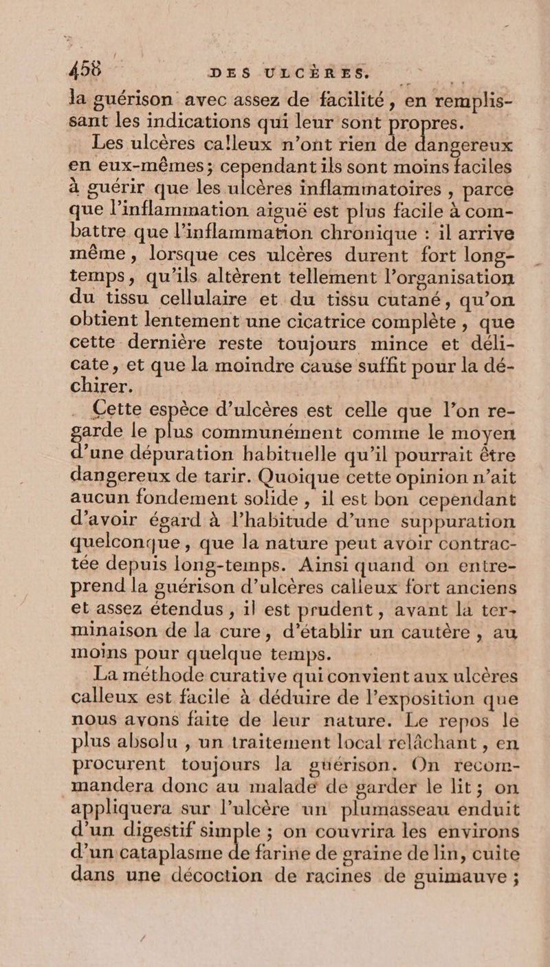 la guérison avec assez de facilité, en remplis- sant les indications qui leur sont propres. Les ulcères ca!leux n’ont rien de dates. en eux-mêmes; cependant ils sont moins faciles à guérir que les ulcères inflammatoires , parce que l’inflammation aiguë est plus facile à com- battre que l’inflammation chronique : il arrive même, lorsque ces ulcères durent fort long- temps, qu'ils altèrent tellement l’organisation du tissu cellulaire et du tissu cutané, qu’on obtient lentement une cicatrice complète, que cette dernière reste toujours mince et déli- cate, et que la moindre cause suffit pour la dé- chirer. . Cette espèce d’ulcères est celle que l’on re- garde le plus communément comme le moyert d’une dépuration habituelle qu’il pourrait être dangereux de tarir. Quoique cette opinion n’ait aucun fondement solide , il est bon cependant d’avoir égard à l'habitude d’une suppuration quelconque, que la nature peut avoir contrac- tée depuis long-temps. Ainsi quand on entre- prend la guérison d’ulcères calleux fort anciens et assez étendus , il est prudent, avant la ter- minaison de la cure, d'établir un cautère , au moins pour quelque temps. La méthode curative qui convient aux ulcères calleux est facile à déduire de l’exposition que nous avons faite de leur nature. Le repos le plus absolu , un traitement local relâchant , en procurent toujours la guérison. On recom- _mandera donc au malade de garder le lit; on appliquera sur l’ulcère un plumasseau enduit d’un digestif simple ; on couvrira les environs d’un cataplasme de farine de graine de lin, cuite 2 . À: LZ dans une décoction de racines de guimauve ;