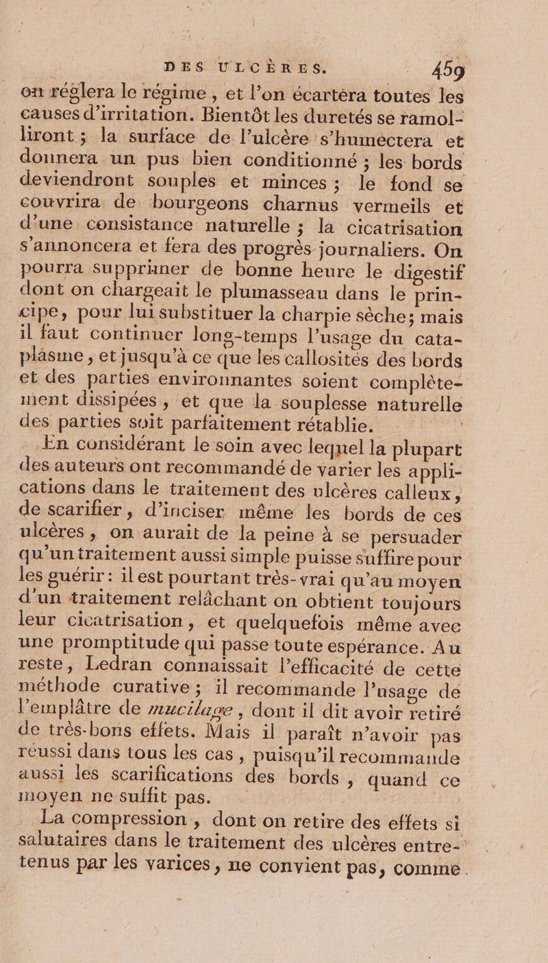 on réglera le résime , et l’on écartéra toutes les causes d’irritation. Bientôt les duretés se ramol- liront ; la surface de l’ulcère s’humectera et donnera un pus bien conditionné ; les bords deviendront souples et minces; le fond se couvrira de bourgeons charnus vermeils et d’une consistance naturelle ; la cicatrisation s’annoncera et fera des progrès journaliers. On pourra Suppraner de bonne heure le digestif dont on chargeait le plumasseau dans le prin- cipe, pour lui substituer la charpie sèche; mais il faut continuer lons-temps l’usage du cata- pläsme , et jusqu’à ce que les callosités des bords et des parties environnantes soient complète- nent dissipées , et que la souplesse naturelle des parties soit parfaitement rétablie. Fe En considérant le soin avec lequel la plupart des auteurs ont recommandé de varier les appli- cations dans le traitement des ulcères calleux, de scarifier, d’iniciser même les bords de ces ulcères , on aurait de la peine à se persuader qu'untraitement aussi simple puisse suffire pour les guérir : il est pourtant très- vrai qu’au moyen d'un traitement relâächant on obtient toujours leur cicatrisation, et quelquefois même avec une promptitude qui passe toute espérance. Au reste, Ledran connaissait l'efficacité de cette méthode curative ; il recommande l’usage de l’emplâtre de #ucilape , dont il dit avoir retiré de très-bons effets. Mais il paraît n'avoir pas réussi dans tous les cas, puisqu'il recommande aussi les scarifications des bords , quand ce moyen ne suffit pas. | La compression , dont on retire des effets si salutaires dans le traitement des ulcères entre-' tenus par les varices, ne convient pas, comme