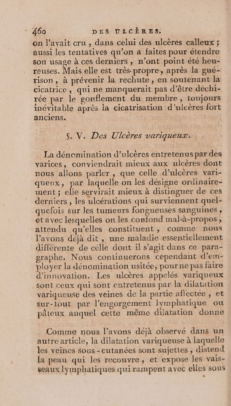 on l’avait cru , dans celui des ulcères calleux ; aussi les tentatives qu’on a faites pour étendre son usage à ces derniers , n’ont point été heu- reuses. Mais elle est très propre, après la gué- rison, à prévenir la rechute, en soutenant la cicatrice, qui ne manquerait pas d’être déchi- rée par le gonflement du membre, toujours inévitable après la cicatrisation d'’ulcères fort anciens. | | $. V. Des Ulcères variqueux. La dénomination d’ulcères entretenus par des varices, conviendrait mieux aux ulcères dont nous allons parler , que celle d’ulcères vari- queux, par laquelle on les désigne ordinaire- ment ; elle servirait mieux à distinguer de ces derniers , les ulcérations qui surviennent quel- quefois sur les tumeurs fongueuses sanguines ;, etavec lesquelles on les confond mal-à-propos , attendu qu’elles constituent , comme nous l'avons déjà dit , une maladie essentiellement différente de célle dont il s’agit dans ce para- graphe. Nous continuerons cependant d’em- ployer la dénomination usitée, pour ne pas faire d'innovation. Les ulcères appelés variqueux sont ceux qui sont entretenus par la dilatation variqueuse des veines de la partie afiectée , et sur-tout par l’engorgement lymphatique ou pâteux auquel ceite même dilatation donne Comme nous l'avons déjà observé dans un autre article, la dilatation variqueuse à laquelle les veines sous - cutanées sont sujettes , distend la peau qui les recouvre, et expose les vais- seaux lymphatiques qui rampent avec elles sous