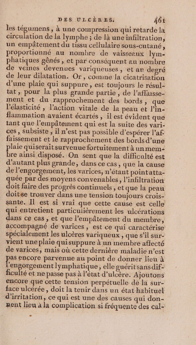 les tégumens , à une compression qui retarde la circulation de la lymphe ; de là une infiltration j un empâtement du tissu cellulaire sous-cutané ; proportionné au nombre de vaisseaux lym- phatiques gênés » Et par conséquent au nombre de veines devenues variqueuses , et ar degré de leur dilatation. Or , comme la cicatrisation d’une plaie qui suppure, est toujours le résul= tat, pour la plus grande partie , de l’affnsse- ment et du rapprochement des bords, que l’élasticité , l’action vitale de la peau et l’in- flammation avaient écartés , 1] est évident que tant que l’empâtement qui est la suite des vari- ces , subsiste , il n’est pas possible d'espérer l’af- faissement et le rapprochement des bords d’une plaie quiserait survenue fortuitement à un mem: bre ainsi disposé. On sent que la difficulté est d'autant plus grande, dans ce cas, que la cause de l’engorgement, les varices, n’étant pointatta- quée par Le moyens convenables, l’infiltration doit faire des progrès continuels , et que la peau doitse trouver dans une tension toujours crois- sante. Il est si vrai que cette cause est celle qui entretient particulièrement les ulcérations 1. ce Cas , et que l'empâtement du membre, accompagné de varices, est ce qui caractérise Spécialement les ulcères variqueux , que s’il sur- vient une plaie quisuppure à un membre affecté de varices, mais où cette dernière maladie n’est pes encore parvenue au point de donner lieu à ’engorgement lymphatique, elle guérit sans dif- ficulté et ne passe pas à l’état d’ulcère. Ajoutons encore que cette tension perpétuelle dé la sur- face ulcérée, doit la tenir dans un état habituel d’irritation, ce qui est une des causes qui don- Rent lieu à la complication si fréquente des cal-