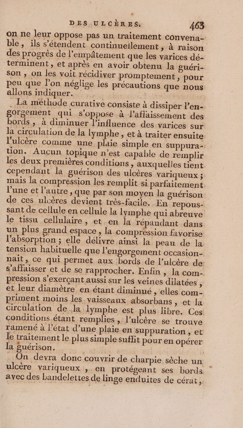 on ne leur oppose pas un traitement convena- ble, ils s'étendent continuellement , à raison des progrès de l’empâtement que les varices dé terminent, et après en avoir obtenu la guéri- son , on les voit récidiver promptement &gt; pour peu que l’on néglise les précautions que nous allons indiquer. D RU . La méthode curative consiste à dissiper l’en- gorgement qui s'oppose à Vaffaissement des bords, à diminuer l'influence des varices sur la circulation de la lymphe ;, et à traiter ensuite l'ulcère comme une plaie simple en suppura:. tion. Aucun topique n’est capable de remplir les deux premières conditions » auxquelles tient cependant la guérison des ulcères variqueux ;. mais la compression les remplit si parfaitement. l’une et l’autre , que par Son moyen la guérison: de ces ulcères devient très-facile. En repous- sant de cellule en cellule la lymphe qui abreuve le tissu cellulaire , et en la répandant dans un plus grand espace , la compression favorise l'absorption ; elle délivre ainsi la peau de la tension habituelle que l’ engorsement occasion nait, Ce qui permet aux bords de l’ulcère de: s’affaisser et de se rapprocher. Enfin &gt; la com- pression s'exerçant aussi sur les veines dilatées , et leur diamètre en étant diminué ; elles com- p'iment moins les vaisseaux absorbans , et la circulation dela lymphe est plus libre. Ces! conditions étant remplies ;,, l’ulcère se trouve ramené à l’état d’une plaie en Suppuration , et le traitement le plus simple suffit pour en opérer la guérison. hé ia. | | . On devra donc couvrir de charpie sèche un ulcère variqueux , en protégeant ses bords, avec des bandelettes de linge enduites de cérat,.