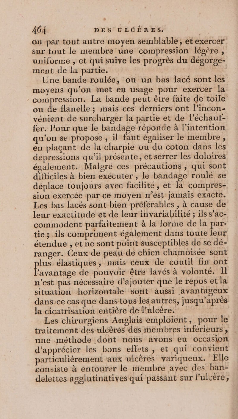 ou par tout autre moyen semblable, etexercer sur tout le meinbre une compression légère , uuifonre , et qui suive les progrès du dégorge- ment de la partie. “s Une bande roulée, où un bas lacé sont les moyens qu’on met en usage pour exercer la compression, La bande peut être faite de toile ou de flanelle ; mais ces derniers ont l’incon- vénient de surcharger la partie et de l’échaut- fer. Pour que le bandage réponde à lintention qu'on se propose , il faut égaliser le membre , en plaçant de la charpie ou du coton dans les dépressions qu'il présente, et serrer les doloires également. Malgré ces précautions, qui sont difliciles à bien exécuter , le bandage roulé se déplace toujours avec facilité, et la compres- sion exercée par ce moyen n’est jamais exacte. Les bas lacés sont bien préférables , à cause de leur exactitude et de leur invariabilité ; ils s’ac- commodent parfaitement à la forme de la par- ties ils compriment également dans toute leur étendue , et ne sont point susceptibles de se dé- ranger. Ceux de peau de chien chamoisée sont plus élastiques, mais ceux de coutil fin ont l'avantage de pouvoir être lavés à volonté. Il n'est pas nécessaire d'ajouter que le repos et la situation horizontale sorit aussi avantaseux dansce cas que dans tous les autres, jusqu’après Ja cicatrisation entière de l’ulcère. | Les chirurgiens Anglais emploient, pour le traitement des uléèrés des membres inférieurs , ane méthode dont nous avons eu occasien d'apprécier les bons effets, et qui convient particulièrement aux ulcères variqueux. Elle consiste à entourer le membre avec des ban- delettes agglutinätives qui passant sur l’ulcère,