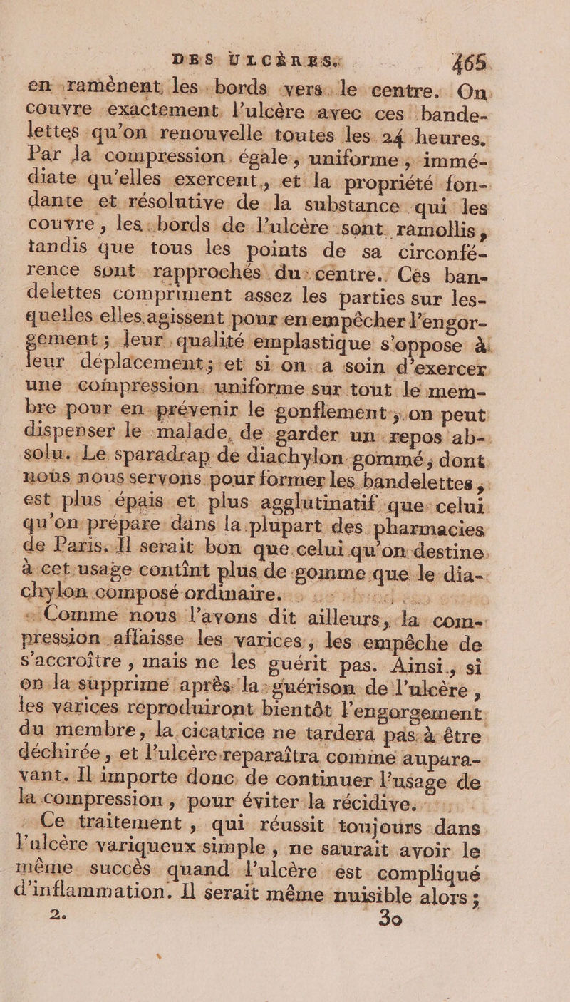 en ramènent les bords -vers le centre. On: couvre exactement, l’ulcère avec ces bande lettes qu’on renouvelle toutes les. 24 heures. Par la compression. égale, uniforme ; immé- diate qu’elles exercent, et la propriété fon- dante et résolutive de la substance qui les couvre , les:bords de l’ulcère sont. ramollis ; tandis que tous les points de sa circonfé- rence sont rapprochés du:centre. Cés ban- delettes compriment assez les parties sur les- quelles elles agissent pour en empêcher lengor- gement; leur qualité emplastique s'oppose à. leur déplacement; et si on..a soin d'exercer une coinpression: uniforme sur tout le mern- bre pour en.prévenir le gonflement:;.on peut dispenser le :malade, de garder un repos ab-. solu.. Le sparadrap de diachylon gommé ; dont noûs nous servons pour former les bandelettes , est plus épais et plus agelutinatif que: celui. qu'on prépare dans la plupart des pharmacies de Paris. Il serait bon que.celui qu’on destine. à cet-usage contînt plus de gomme que le dia- chylon composé ordinaire. : 0 + Comme nous l’avons dit ailleurs, la come pression -affaisse les varices, les empêche de s’accroître , mais ne les guérit pas. Ainsi, si 98 la supprime ‘après. la: guérison de l’alcére , les varices reproduiront bientôt Fengorgement. du membre, la cicatrice ne tarder pas: à être déchirée , et l’ulcère reparaîtra comme aupara- vant. Îl importe donc de continuer l'usage de la compression, pour éviterla récidive. Ce traitement , qui réussit toujours dans. l’ulcère variqueux simple, ne saurait avoir le même succès quand lulcère ést compliqué d'inflammation. Il serait même nuisible alors ; 2. | 30