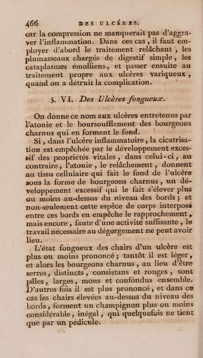 car la compression ne manquerait pas d’aggra- ver d’inflammation. Dans ces cas , il faut em- ? Ë : A A ployer d’abord le traitement relâchant , les plumasseaux chargés de digestif simple, les cataplasmes ‘émolliens, et passer ensuite au traitement propre aux ulcères variqueux , quand on a détruit la complication. $. VI. Des Ulcères fongueux. - On donne ce nom aux ulcères entretenus par l’atonie et le boursoufflement des bourgeons charnus qui en forment le fond. - Si, dans l’ulcère inflammatoire , la cicatrisa- tion estempêchée par le développement exces- sif des propriétés vitales , dans celui-ci, au contraire , Énonit , le relâchement ; donnent au tissu cellulaire qui fait le fond de l’ulcère sous la forme de bourgeons charnus, un dé- veloppement excessif qui le fait s'élever plus ou moins au-dessus du niveau des bords ; et non-seulement cette espèce de corps interposé entre ces bords en empêche le rapprochement , mais encore ; faute d’une activité suffisante; le travail nécessaire au dégorgement ne peut avoir lieu. - L'état fongueux des chairs d’un ulcère est plus ou moins prononcé ; tantôt il est léger, et alors les bourgeons charnus , au lieu d’être serrés, distincts , consistans et rouges ; Sont pâles , larges, mous et confondus ensemble. D’autres fois il est plus prononcé, et dans ce cas les chairs élevées au-dessus du niveau des bords, forment un champignon plus ou moins considérable, inégal, qui quelquefois ne tient que par un pédicule. 110