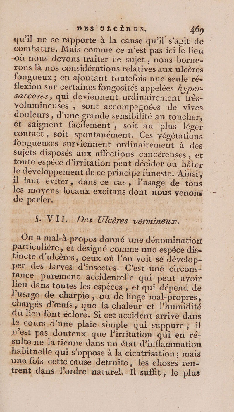 qu'il ne se rapporte à la cause qu’il s’agit de combattre. Maïs comme ce n’est pas 1c1 le lieu -Où nous devons traiter ce sujet, nous borne- rons là nos considérations relatives aux ulcères fongueux ; en ajoutant toutefois une seule ré- flexion sur certaines fongosités appelées hyper: sarcoses, qui deviennent ordinairement très- volumineuses | sont accompagnées de vives douleurs , d’une grande sensibilité au toucher, et saignent facilement , soit au plus léger contact, soit spontanément. Ces yégétations fongueuses surviennent ordinairement à des sujets disposés aux affections cancéreuses , et toute espèce d’irritation peut décider où hâter le développement de ce principe funeste. Ainsi, il faut éviter, dans ce cas, l’usage de tous les moyens locaux excitans dont nous venons dé parleps: 4.4: Pre UT Pa s. VI. Des Ulcères vérmineux. On a mal-à-propos donné une dénomination particulière, et désigné comme une espèce dise tincte d’ulcères, ceux où l’on voit sé dévelop- per des larves d'insectes. C’est uné circons- tance purement accidentelle qui peut avoir leu dans toutes les espèces , et qui dépend de l'usage de charpie , ou de linge mal-propres, Chargés d'œufs, que la chaleur et l'humidité du lieu font éclore. Si cet accident arrive dans le cours d’une plaie simple qui suppure ; il n'est pas douteux que lirritation qui en ré- Sulte ne la tienne dans un état d’inflammation habituelle qui s'oppose à la cicatrisation; mais une fois cette cause détruite, les choses ren- trent dans l'ordre naturel, Il suffit, le plus
