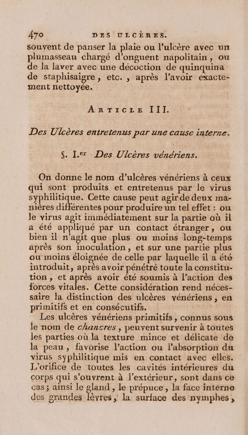 souvent de panser la plaie ou l’ulcère avec un plumasseau chargé d’onguent napolitain, ou de la laver avec une décoction de quinquina de staphisaigre , etc. , après l’avoir exacte- ment nettoyée. AnTicze III. Des Ulcères entretenus par une cause interne. $. I.er Des Ulcères vénériens. On donne le nom d’ulcères vénériens à ceux qui sont produits et entretenus par le virus syphilitique. Cette cause peut agir de deux ma- nières différentes pour produire un tel effet : ou le virus agit immédiatement sur la partie où ïl a été appliqué par un contact étranger, ou bien :1l n'agit que plus ou moins long-temps après son inoCculation, et sur une partie plus ou moins éloignée de celle par laquelle il a été introduit, après avoir pénétré toute la constitu- tion , et après avoir été soumis à l’action des forces Sa Cette considération rend néces- saire la distinction des ulcères vénériens , en primitifs et en consécutifs. Les ulcères yénériens primitifs , connus sous le nom de chancres , peuvent survenir à toutes les parties où la texture mince et délicate de la peau, favorise l’action ou l’absorption du virus syphilitique mis en contact avec elles. L'orifice de toutes les cavités intérieures du corps qui s'ouvrent à l'extérieur, sont dans ce ças ; ainsi le gland , le prépuce , la face interne des grandes lèvres &gt;» la surface des nymphes,