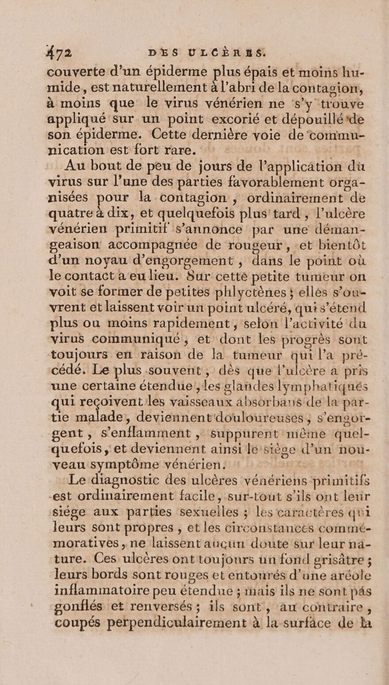 couverte d'un épiderme plus épais ét moins hu- mide, est naturellement à l'abri de la contagion, à moins que le virus vénérien ne ‘s’y trouve appliqué sur un point excorié et dépouilléde son épiderme. Cette dernière voie de‘commu- nication est fort rare. : : A} }180 Au bout de peu de jours de l'application dü virus sur l’une des parties favorablement orga- nisées pour la contagion , ordinairement de quatre à dix, et quelquefois plus'tard , l’ulcère vénérien primitif s’annonce par une déman- geaison accompagnée de rougeur , et bientôt d’un noyau d’engorgement , dans le point où le contact a eu lieu. Sur cetté petite tumeur on voit se former de petites phlyctènes ; ellés s’ou- vrent et laissent voir un point ulcéré, qui s’étendl plus ou moins rapidement, selon l’activité du virus communiqué ; et dont les progrès sont toujours en raison de la tumeur qui l’a pré- cédé. Le plus souvent, dès que l’ulcère à pris une certaine étendue ',les glandes lymphatiqués qui A Re MD Eee vaisseaux absorbans de la par- tie malade, deviennent douloureuses, s’engor- gent, s'enflamment , suppurent nième quel- quefois ; et deviennent ainsi le siège d’un nou- veau symptôme vénérien. PR | Le diagnostic des ulcères vénériens primitifs est ordinairement facile, sur-tout s’ils ont lexir siége aux parties sexuelles ; les caractères qui leurs sont propres , et les circonstances commé- moratives,.ne laissent aucun doute sur leur nä- ture. Ces ulcères ont toujours un fond grisâtre ; leurs bords sont rouges et entourés d’une aréole inflammatoire peu étendue ; rnais ils ne sont pés gonflés et renversés ; ils sont, au contraire, coupés perpendiculairement à la surfâce de la
