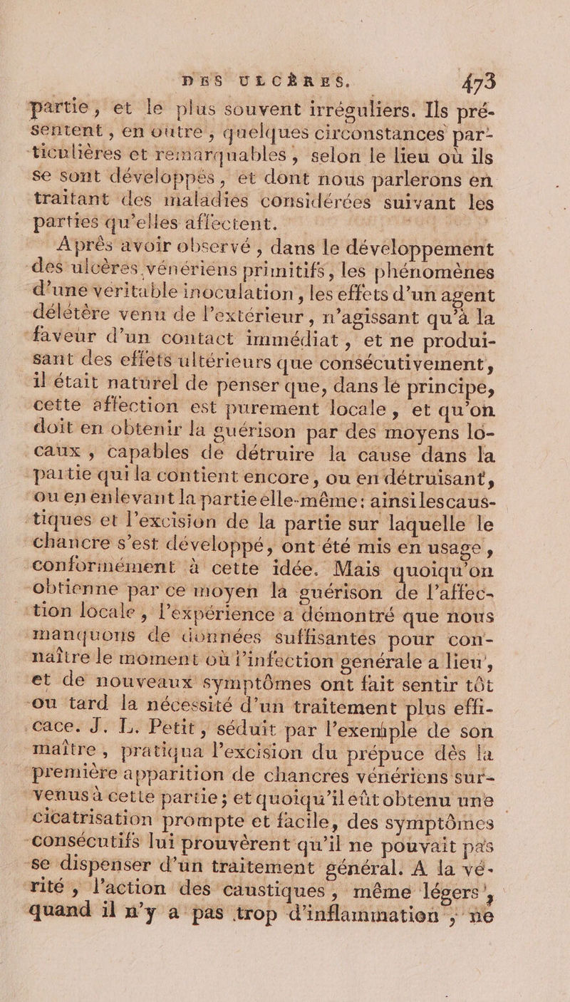 partie, et le plus souvent irréguliers. Ils pré- sentent , en outre, quelques circonstances par- ticulières et remarquables, selon le lieu où ils se sont développés, et dont nous parlerons en traitant des maladies considérées suivant les parties qu’elles affectent. hagbis a Après avoir observé , dans le développement des ulcères vénériens primitifs, les phénomènes d’une véritable inoculation , les effets d’un agent délétère venu de l’extérieur, n’agissant qu’à la faveur d’un contact immédiat , et ne produi- sant des effets ultérieurs que consécutivement, il était naturel de penser que, dans lé principe, cette affection est purement locale, et qu’on doit en obtenir la guérison par des moyens lo- caux ; capables dé détruire la cause dans la partie qui la contient encore, ou en détruisant, Ou enenlevant la partieelle-même: ainsilescaus- tiques et l’excision de la partie sur laquelle le chancre s’est développé, ont été mis en usage , conforinément à cette idée. Mais quoiqu’on ‘obtienne par ce moyen la guérison de l’affec- “tion locale, l'expérience a démontré que nous manquons de données suffisantés pour con- naître le moment où l’infection genérale a lieu, et de nouveaux symptômes ont fait sentir tôt ou tard la nécessité d’un traitement plus effi- .cace. J,. TL. Petit, séduit par l’exemiple de son maître, pratiqua lPexcision du prépuce dès la première apparition de chancres vénériens sur- Venus à cette partie; et quoiqu'iléñtobtenu une cicatrisation prompte et facile, des symptômes consécutifs lui prouvèrent qu’il ne pouvait pas se dispenser d’un traitement général. À la vé- ‘rité, l’action des Caustiques, même légers’, quand il ’y à pas trop d'inflammation |; ne