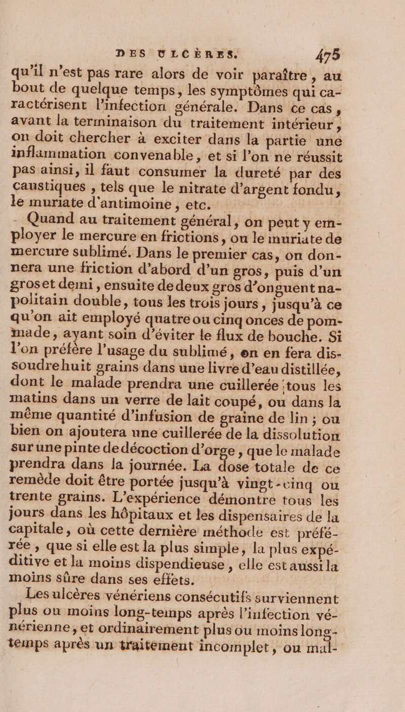 qu’il n’est pas rare alors de voir paraître, au bout de quelque temps, les symptômes qui ca- ractérisent l'infection générale. Dans ce cas , avant la terminaison du traitement intérieur ÿ on doit chercher à exciter dans la partie une inflammation convenable , et si l’on ne réussit pas ainsi, il faut consumer la dureté par dés Caustiques , tels que le nitrate d'argent fondu, le muriate d'antimoine , etc. | - Quand au traitement général, on peut y em- ployer le mercure en frictions, ou le muriate de mercure sublimé. Dans le premier cas, on don- nera une friction d’abord d’un gros, puis d’un groset demi , ensuite de deux gros d’onguent na- politain double, tous les trois jours, jusqu’à ce qu'on ait employé quatre ou cinq onces de pom- made, ayant soin d’éviter le flux de bouche. Si l’on préfère l'usage du sublimé, en en fera dis- soudrehuit grains dans uue livre d’eau distillée, dont le malade prendra une cuillerée tous les matins dans un verre de lait coupé, ou dans la même quantité d’infusion de graine de lin ; où bien on ajoutera une cuillerée de la dissolution sur une pinte de décoction d’orge , que le malade prendra dans la journée. La dose totale de ce remède doit être portée jusqu’à vingt-cinq où trente grains. L'expérience démontre tous les jours dans les hôpitaux et les dispensaires de la capitale, où cette dernière méthode est préfé- rée , que si elle est la plus simple, la plus expé- ditive et la moins dispendieuse , elle est aussi la moins sûre dans ses effets. Les ulcères vénériens consécutifs surviennent plus on moins long-temps après l'infection vé- nérienne ;, et ordinairement plus où moins long- temps après un traitement incomplet, où mal: