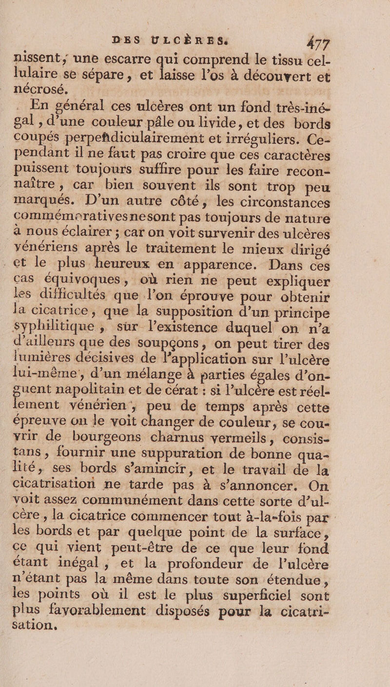nissent, une escarre qui comprend le tissu cel- lulaire se sépare, et laisse l’os à découvert et nécrosé. F En général ces ulcères ont un fond très-iné- gal , d’une couleur pâle ou livide, et des bords coupés perpeñdiculairement et irréguliers. Ce- pendant il ne faut pas croire que ces caractères puissent toujours suffire pour les faire recon- naître, car bien souvent ils sont trop peu marqués. D'un autre côté, les circonstances commémorativesnesont pas toujours de nature a nous éclairer ; car on voit survenir des ulcères vénériens après le traitement le mieux dirigé et le plus heureux en apparence. Dans ces cas équivoques, où rien ne peut expliquer les difficultés que l’on éprouve pour obtenir la cicatrice, que la supposition d’un principe Syphilitique ; sir l'existence duquel on n’a d’ailleurs que des soupçons, on peut tirer des lumières décisives de l’application sur l’ulcère lui-même, d’un mélange à parties égales d’on- uent napolitain et de cérat : si l’ulcère est réel- ement vénérien , peu de temps après cette épreuve on le voit Minoés de couleur, se cou- vrir de bourgeons charnus vermeils, consis- tans, fournir une suppuration de bonne qua- lité, ses bords s’amincir, et le travail de la cicatrisation ne tarde pas à s’annoncer. On voit assez communément dans cette sorte d’ul- cère , la cicatrice commencer tout à-la-fois par les bords et par quelque point de la surface, ce qui vient peut-être de ce que leur fond étant inégal, et la profondeur de l’ulcère n'étant pas la même dans toute son étendue, les points où il est le plus superficiel sont plus favorablement disposés pour la cicatri- sation,