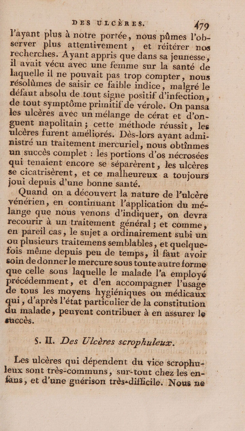 l'ayant plus à notre portée, nous pümes l’ob- server plus attentivement , et réitérer nos recherches. Ayant appris que dans sa jeunesse, il avait vécu avec une femme sur la santé de laquelle il ne pouvait pas trop compter, nous résolèmes de saisir ce faible indice, malgré le défaut absolu de tout signe positif d'infection ; de tout symptôme primitif de vérole. On pansa les ulcères avec un mélange de cérat et d’on- guent napolitain ; cette méthode réussit, les ulcères furent améliorés. Dès-lors ayant admi- nistré un traitement mercuriel, nous obtînmes un succès complet : les portions d’os nécrosées qui tenaient encore se séparèrent , les ulcères se cicatrisèrent, et ce malheureux a toujours joui depuis d’une bonne santé. EL. - Quand on a découvert la nature de lPulcère vénérien, en continuant l'application du mé- lange que nous venons d'indiquer, on devra recourir à un traitement général ; et comme ; en pareil cas, le sujet a ordinairement subi un ou plusieurs traitemens semblables, et quelque- fois même depuis peu de temps, il faut avoir soin de donner le mercure soustouteautre forme que celle sous laquelle le malade l’a employé précédemment, et d'en accompagner l’usage de tous les moyens hygiéniques on médicaux qui , d’après l’état particulier de la constitution du malade, peuyent contribuer à en assurer le succès. | HT $. H. Des Ulcères scrophuleux. | Les ulcères qui dépendent du vice scrophu- leux sont très-communs, sur:tout chez les en- | fans , et d’une guérison très-difficile. Nous ne