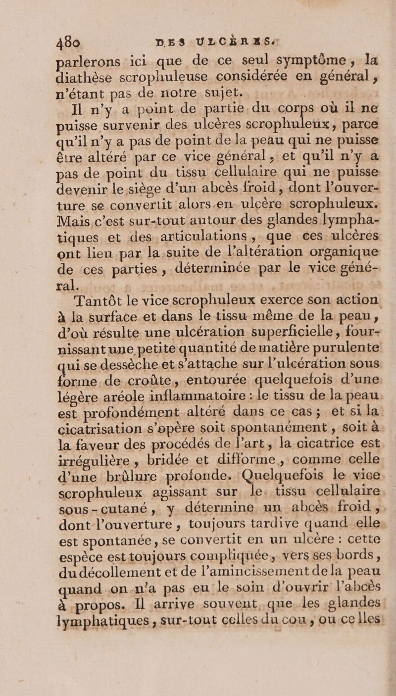 parlerons ici que de ce seul symptôme, la diathèse scrophuleuse considérée en général , n'étant pas de notre sujet.. Le Il n’y a point de partie, du corps où il ne puisse survenir des ulcères scrophuleux, parce qu'il n’y a pas de point de la peau qui ne puisse être altéré par ce vice général, et qu’il n'y a pas de point du tissu cellulaire qui ne puisse devenir le.sièse d’un abcès froid, dont l’ouver- ture se convertit alors.en ulcère scrophuleux. Mais c’est sur-tout autour des glandes lympha- tiques et des articulations, que ces ulcères ont lieu par la.suite de l’altération organique de ces parties, déterminée par le vice géné- ral. 7 y + | Tantôt le vice scrophuleux exerce son action à la surface et dans le tissu même de la peau, d’où résulte une ulcération superficielle, four- nissant une petite quantité de matière purulente quise dessèche.et s'attache sur l’ulcération sous forme de croûte, entourée quelquefois d’une légère aréole inflammatoire : le tissu de la peau. est profondément altéré dans ce cas; et si la cicatrisation s'opère soit spontanément , soit à la faveur des procédés de l'art, la cicatrice est irrégulière ; bridée et difforme , comme celle d’une brûlure profonde. Quelquefois le vice scrophuleux agissant sur le. tissu cellulaire sous-cutané, y. détermine un abcès, froid ,. dont l'ouverture, toujours tardive quand elle: est spontanée, se convertit en un ulcère : cette espèce esttoujours compliquée, vers ses bords, du décollement et de l’amincissement dela peau quand .on-n'a pas eu le soin d'ouvrir Pabcès à propos. Il arrive souvent, que. les glandes lymphatiques, sur-tout celles du cou, ou ce Iles: