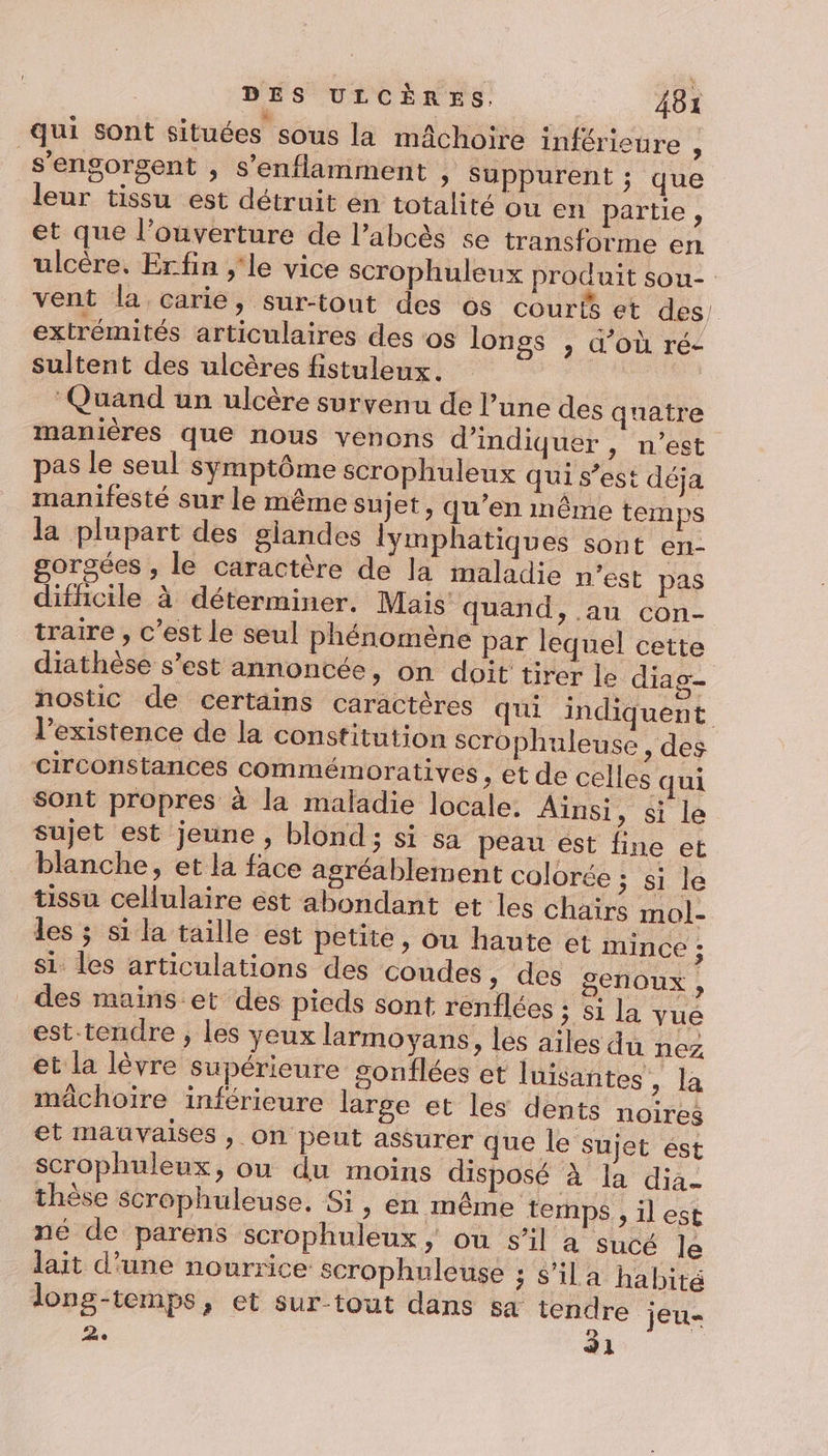 qui sont situées sous la mâchoire inférieure , s'engorgent , s’enflamment » Suppurent ; que leur tissu est détruit én totalité ou en partie, et que l'ouverture de l’abcès se transforme en ulcère. Erfin ;'le vice scrophuleux produit sou- vent la carie, sur-tout des os courts et des, extrémités articulaires des ‘os lonss , d’où ré- sultent des ulcères fistuleux. ‘Quand un ulcère survenu de l’une des quatre manières que nous venons d'indiquer, n’est pas le seul symptôme scrophuleux qui s’est déja manifesté sur le même sujet, qu’en même temps la plupart des glandes lymphatiques sont en- gorgées , le caractère de la maladie n’est pas difhcile à déterminer. Mais quand, au con- traire , c’est le seul phénomène par lequel cette diathèse s’est annoncée, on doit tirer le diag- nostic de certains caractères qui indiquent l’existence de la constitution scrophuleuse, des circonstances commémoratives , et de celles qui sont propres à la maladie locale. Ainsi, si le sujet est jeune, blond; si sa peau ést fine et blanche, et la face agréablement colorée tissu cellulaire est abondant et les chair les ; si la taille est petite, ou haute et mince ; si. les articulations des coudes, des genoux , des mains. et des pieds sont renflées ; si la vue est-tendre ; les yeux larmoyans, les ailes du nez et la lèvre supérieure sonflées et luisantes, la mâchoire inférieure large et les dents noires et mauvaises , on peut assurer que le sujet est scrophuleux, ou du moins disposé ‘à la dia. thèse scrophuleuse. Si, en même temps , il est né de parens scrophuleux, ou s’il a sucé le lait d'une nourrice scrophuleuse 3 Sila habité long-temps, et sur-tout dans sa tendre jeu 2. 31 ; si le S mol-