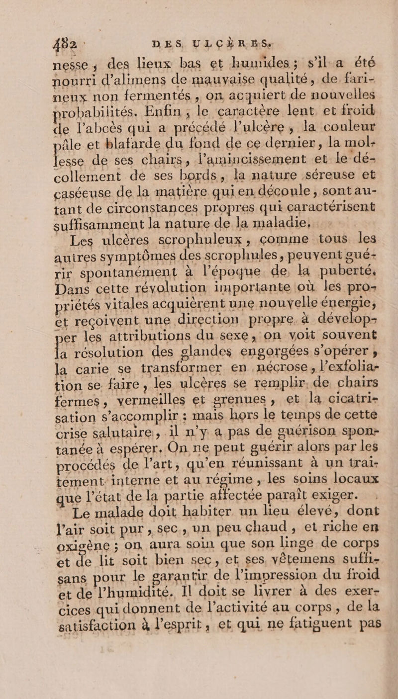 nesse ; des lieux bas et humides; s’ila été nourri d’alimens de mauvaise qualité, de fari- neux non fermentés , on acquiert de nouvelles probabilités. Enfin ; le caractère lent, et froid de l’abcès qui a précédé l’ulcère, la couleur le et blafarde du fond de ce dernier, la mol- Fe de ses chairs, l’amincissement et le dé- collement de ses bords, la nature séreuse et caséeuse de la matière quien découle, sont au- tant de circonstances propres qui caractérisent suffisamment la nature de la maladie, Les ulcères scrophuleux, comme tous les autres symptômes des scrophules, peuvent gué- rir spontanément à l’époque de, ka puberté, Dans cette révolution importante où les pro- priétés vitales acquièrent une nouvelle énergie, et reçoivent une direction propre à dévelop- er les attributions du sexe, on voit souvent ie résolution des glandes engorgées s’opérer ;, la carie se transformer en .nécrose, l’exfolia- tion se. faire, les ulcères se remplir, de chairs fermes, vermeilles et grenues , et la cicatri- sation s’accomplir ; mais hors le temps de cette crise salutaire, il n’y a pas de guérison spon- tanée à espérer. On ne peut guérir alors par les procédés de l’art, qu’en réunissant à un irai- tement: interne et au régime , les soins locaux que l’état de la partie affectée paraît exiger. Le malade doit habiter. un lieu élevé, dont l'air soit pur , sec, un peu chaud, et riche en oxigène ; ON aura SOL que SON linge de corps et de lit soit bien sec, et ses, vêtemens sufii- sans pour le garantir de l'impression du froid et de l'humidité. Il doit se livrer à des exer- cices qui donnent de l’activité au corps, de la satisfaction à l'esprit, et qui ne fatiguent pas