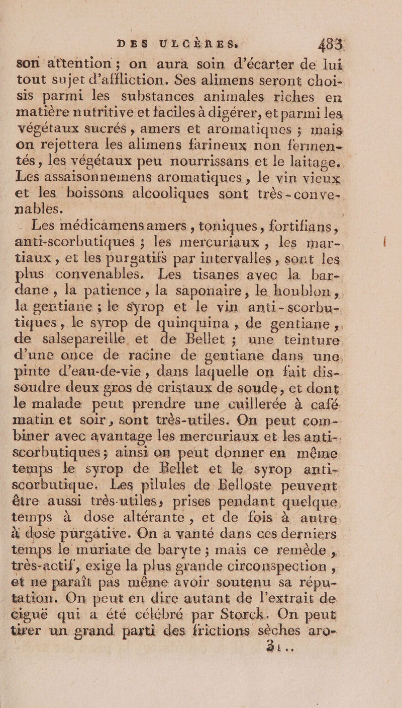 son attention ; on aura soin d’écarter de lui tout sujet d’affliction. Ses alimens seront choi- sis parmi les substances animales riches en matière nutritive et faciles à digérer, et parmi les végétaux sucrés , amers et aromatiques ; mais on rejettera les alimens farineux non fermen- tés, les végétaux peu nourrissans et le laitage,, Les assaisonnemens aromatiques , le vin vieux et les boissons alcooliques sont très-conve- nables. | | __- Les médicamens amers , toniques, fortifians, anti-scorbutiques ; les mercuriaux , les mar- tiaux , et les purgatifs par intervalles , sont les plus convenables. Les tisanes avec la bar- dane , la patience , la saponaire, le houblon ,. la gentiane ; le sÿyrop et le vin anti-scorbu- tiques , le syrop de quinquina , de gentiane,, de salsepareille et de Bellet ; une teinture d’une once de racine de gentiane dans une. pinte d’eau-de-vie , dans laquelle on fait dis- soudre deux gros de cristaux de soude, et dont. le malade peut prendre une cuillerée à café. matin et soir, sont très-utiles. On peut com- biner avec avantage les mercuriaux et les anti. scorbutiques; ainsi on peut donner en même temps le syrop de Bellet et le syrop anti- scorbutique. Les pilules de Belloste peuvent être aussi très-utiles, prises pendant quelque, temps à dose altérante , et de fois à autre à dose purgaätive. On à vanté dans ces derniers temps le muriate de baryte ; mais ce remède très-actif, exige la plus grande circonspection , et ne paraît pas même avoir soutenu sa répu- tation. On peut en dire autant de l’extrait de cigué qui a été célébré par Storck. On peut tirer un grand parti des frictions ttc arQ= »L..