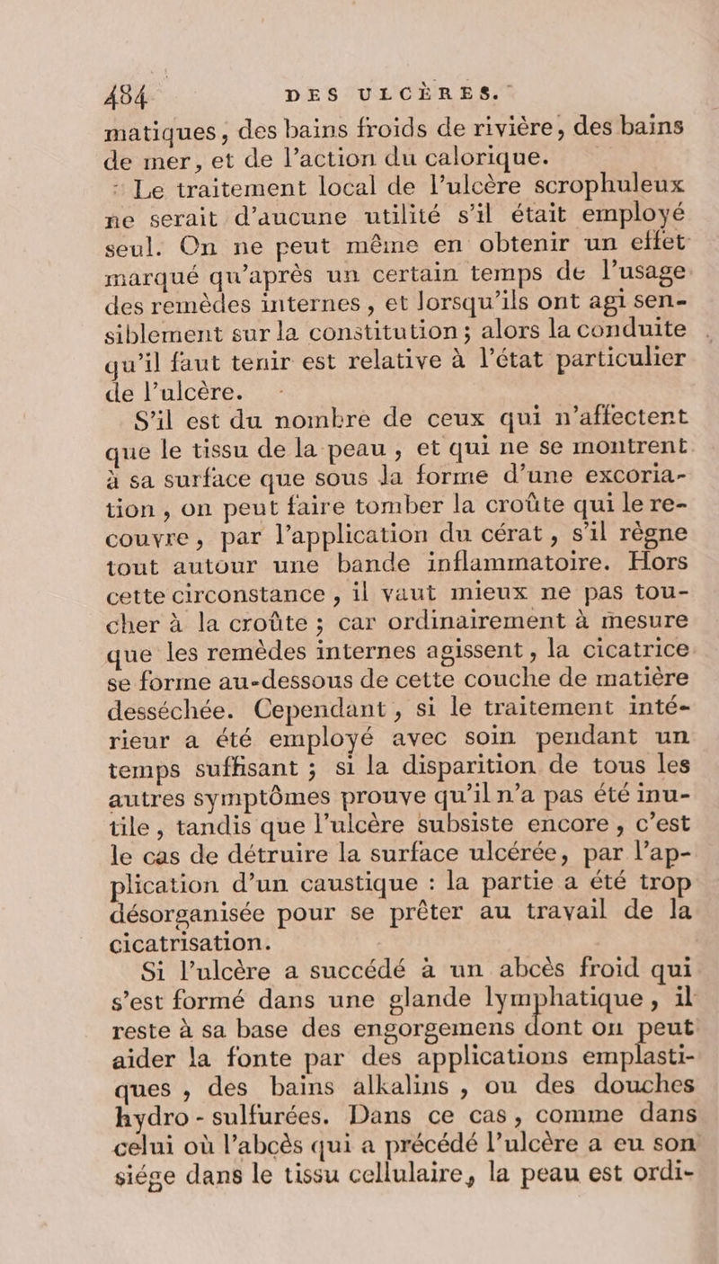 matiques , des bains froids de rivière, des bains de mer, et de l’action du calorique. - Le traitement local de l’ulcère scrophuleux ne serait d'aucune utilité s’il était employé seul. On ne peut mêne en obtenir un effet marqué qu'après un certain temps de l’usage des remèdes internes , et lorsqu'ils ont agi sen- siblement sur la constitution; alors la conduite qu’il faut tenir est relative à l’état particulier de l’ulcère. S'il est du nombre de ceux qui n’aflectent ue le tissu de la peau , et qui ne se montrent à sa surface que sous Ja forme d’une excoria- tion , on peut faire tomber la croûte qui le re- couvre, par l'application du cérat, s’il règne tout autour une bande inflammatoire. Hors cette circonstance , il vaut mieux ne pas tou- cher à la croûte ; car ordinairement à mesure que les remèdes internes agissent , la cicatrice se forme au-dessous de cette couche de matière desséchée. Cependant , si le traitement inté- rieur a été employé avec soin pendant un temps suffisant ; si la disparition de tous les autres symptômes prouve qu’il n’a pas été imu- tile , tandis que l’ulcère subsiste encore, c’est le cas de détruire la surface ulcérée, par l’ap- plication d’un caustique : la partie a été trop désorganisée pour se prêter au travail de la cicatrisation. Si l’ulcère a succédé à un abcès froid qui s’est formé dans une glande lymphatique, il reste à sa base des engorgemens dont ou peut aider la fonte par des applications bb ques , des bains alkalins , ou des douches hydro - sulfurées. Dans ce cas, comme dans celui où l’abcès qui a précédé l’ulcère a eu son siége dans le tissu cellulaire, la peau est ordi-