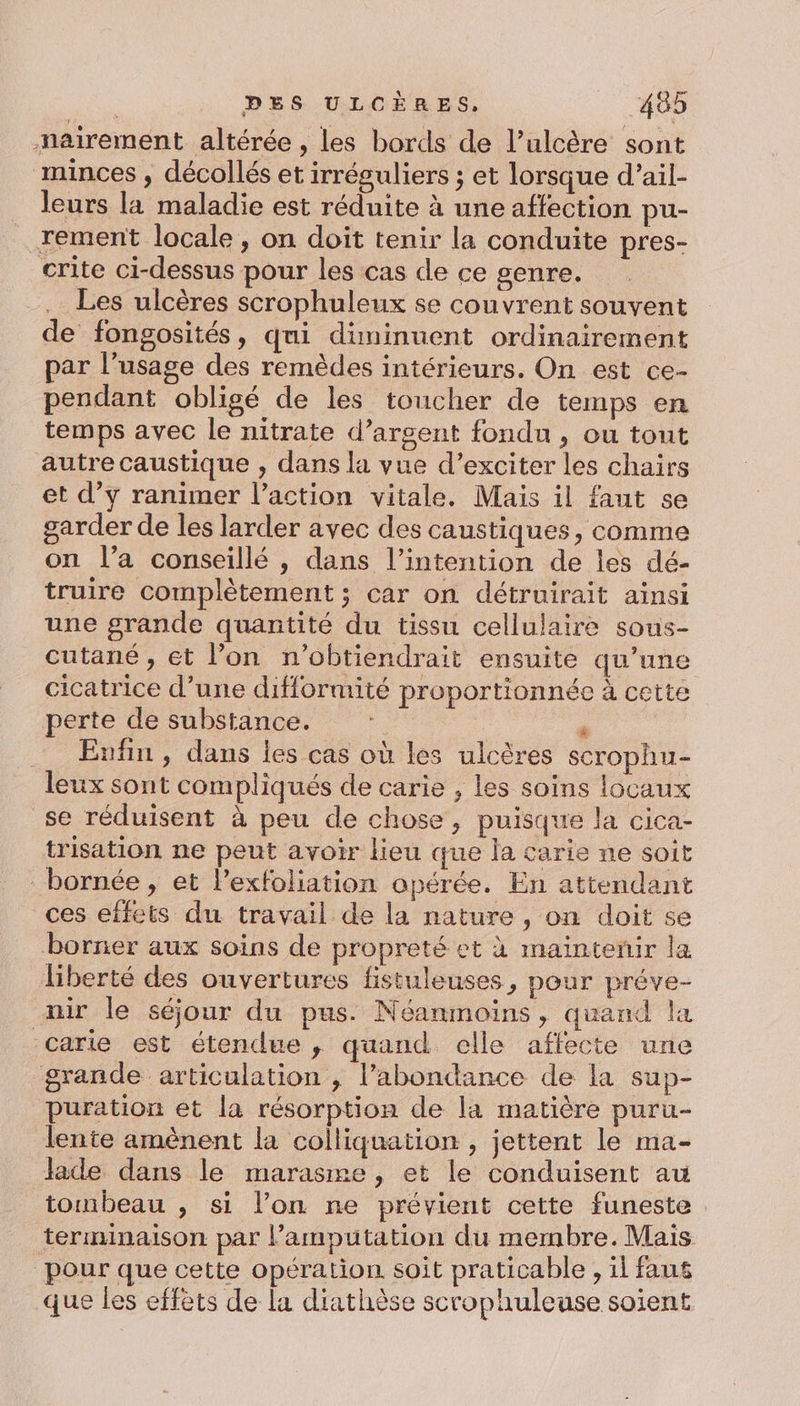nairement altérée , les bords de l’ulcère sont minces , décollés et irréguliers ; et lorsque d’ail- leurs la maladie est réduite à une affection pu- rement locale , on doit tenir la conduite pres- crite ci-dessus pour les cas de ce genre. Les ulcères scrophuleux se couvrent souvent de fongosités, qui diminuent ordinairement par l’usage des remèdes intérieurs. On est ce- pendant obligé de les toucher de temps en temps avec le nitrate d’arsent fondu , ou tout autre caustique , dans la vue d’exciter les chairs et d’y ranimer l’action vitale. Mais il faut se garder de les larder avec des caustiques, comme on l’a conseillé , dans l'intention de les dé- truire complètement ; car on détruirait ainsi une grande quantité du tissu cellulaire sous- cutané, et l’on n’obtiendrait ensuite qu’une cicatrice d’une difformité proportionnée à cette perte de substance. F | Enfin, dans les cas où les ulcères scrophu- leux sont compliqués de carie , les soins locaux se réduisent à peu de chose, puisque la cica- trisation ne peut avoir lieu que la carie ne soit bornée, et l’exfoliation opérée. En attendant ces effets du travail de la nature , on doit se borner aux soins de propreté et à maïntenir la liberté des ouvertures fistuleuses, pour préve- mir le séjour du pus. Néanmoins, quand la carie est étendue, quand elle affecte une grande articulation , l’abondance de la sup- puration et la résorption de la matière puru- lente amènent la colliquation , jettent le ma- Jade dans le marasme, et le conduisent au tombeau , si l’on ne prévient cette funeste terminaison par l’amputation du membre. Mais pour que cette opération soit praticable , il faus que les effets de la diathèse scrophuleuse soient