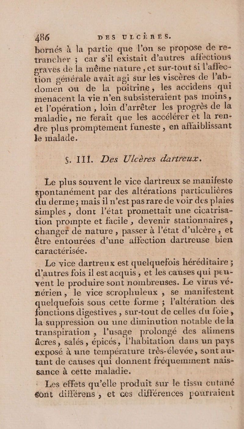 bornés À la partie que l’on se propose de re- trancher ; car s’il existait d’autres affections graves de la même nature ; et sur-tout si l’affec- tion générale avait agi sur les viscères de Pab- domen ou de la poitrine, les accidens qui menacent la vie n’en subsisteraient pas moins, et l'opération , loin d’arrêter les progrès de la maladie, ne ferait que les accélérer et la ren- dre plus promptement funeste , en affaiblissant le malade. | S. III. Des Ulcères dartreux. Le plus souvent le vice dartreux se manifeste spontanément par des altérations particulières du derme ; mais il n’est pas rare de voir des plaies simples, dont l’état promettait une cicatrisa- tion prompte et facile, devenir stationnaires, changer de nature , passer à l’état d’ulcère , et être entourées d’une affection dartreuse bien caractérisée. | Le vice dartreux est quelquefois héréditaire ; d’autres fois il est acquis, et les causes qui peu- vent le produire sont nombreuses. Le virus vé- mérien, le vice scrophuleux ; se manifestent quelquefois sous cette forme ; l’altération des fonctions digestives , sur-tout de celles du foie, la suppression ou une diminution notable de la transpiration ; l'usage prolongé des alimens âcres, salés, épicés, l'habitation dans un pays exposé à une température très-élevée, sont au- tant de causes qui donnent fréquemment nais- sance à cette maladie. Les effets qu’elle produit sur le tissu cutané éont différens , et ces différences pourraient