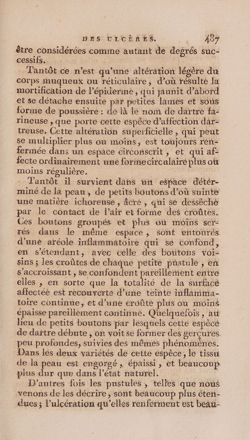 être considérées comme autant de degrés suc- cessifs, is | ie _'antôt ce n’est qu’une altération légère du corps muqueux ou réticulaire ; d’où résulte la mortification de l’épiderme , qui jaunit d’abord et se détache ensuite par petites lames et sous forme de poussière : dé là lé nom. de dartre fa- rineuse , que porte cette éspèce d’affection dar- treuse. Cette altération superficielle , qui peut se multiplier plus où moins, est toujours rén- fermée dans un espace circonécrit, et qui af- fecte ordinairement une formecirculairé plus où moins régulière. La Tlantôt il survient dins un espace détér- miné de la peau, de petits boutons d’où suinte une matière ichoreuse ,; âcré ; qui sé dessèché par le contact de l'air et forme des croûtes. Ces boutons groupés et plus où moins ser: rés dans le même espace, sont entourés d’une aréole inflammatoire qui sé confond, en s'étendant, avec celle des boutons voi- sins ; les croûtes de chaque petite puüstule , en s’accroissant , se confondent pareillement entre elles , en sorte que la totalité de la surfacé affectéé est recouverté d’une teinte inflimma- toire continue, et d’une croûte plus ou moins épaisse pareïllement continué. Quelquefois , ai lieu de petits boutons par lesquels cetté espècé de dartre débute , on voit se former des gerçures. peu profondes, suivies des mêmes phénomènes. Dans lés deux variétés de cette espèce, le tissu de la peau est engorgé ; Éépaissi , et beaucoup plus dur que dans l’état naturel. D’autres fois les pustules , telles que nous venons de les décrire, sont beaucoup plus éten- dues; l’ulcération qu’elles renférment est béau- l