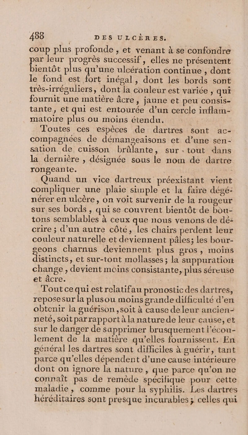coup plus profonde ; et venant à se confondre par leur pros successif , elles ne présentent bientôt plus qu’une ulcération continue , dont le fond est fort inépal , dont les bords sont très-irréguliers, dont la couleur est variée , qui fournit une matière âcre, jaune et peu consis- tante, et qui est entourée d’un cercle inflam- matoire plus ou moins étendu. Toutes ces ‘espèces de dartres sont ac- compagnées de démanseaisons et d’une sen- sation de cuisson brûlante, surtout dans la dernière , désignée sous le nom de dartre rongeante. | Quand un vice dartreux préexistant vient compliquer une plaie shnple et la faire dégé- nérer en ulcère, on voit survenir de la rougeur sur ses bords , qui se couvrent bientôt de bou- tons semblables à ceux que nous venons de dé: crire ; d’un autre côté, les chairs perdent leur couleur naturelle et deviennent pâles; les bour- eons charnus deviennent plus gros, moins se et sur-tont mollasses ; la suppuration change , devient moins consistante, plus séreuse et âcre. | Tout ce qui est relatifau pronostic des dartres, reposesur la plusou moins grande difficulté d’en obtenir ia guérison, soit à cause de leur ancien- neté, soit parrapport à la nature de leur cause, et sur le danger de sapprimer brusquement l’écou- lement de la matière qu’elles fournissent. En général les dartres sont difficiles à guérir, tant parce qu’elles dépendent d’une cause intérieure dont on ignore la nature, que parce qu’on ne connaît pas de remède spécifique pour cette maladie, comme pour la syphilis. Les dartrés héréditaires sont presque incurables; celles qui