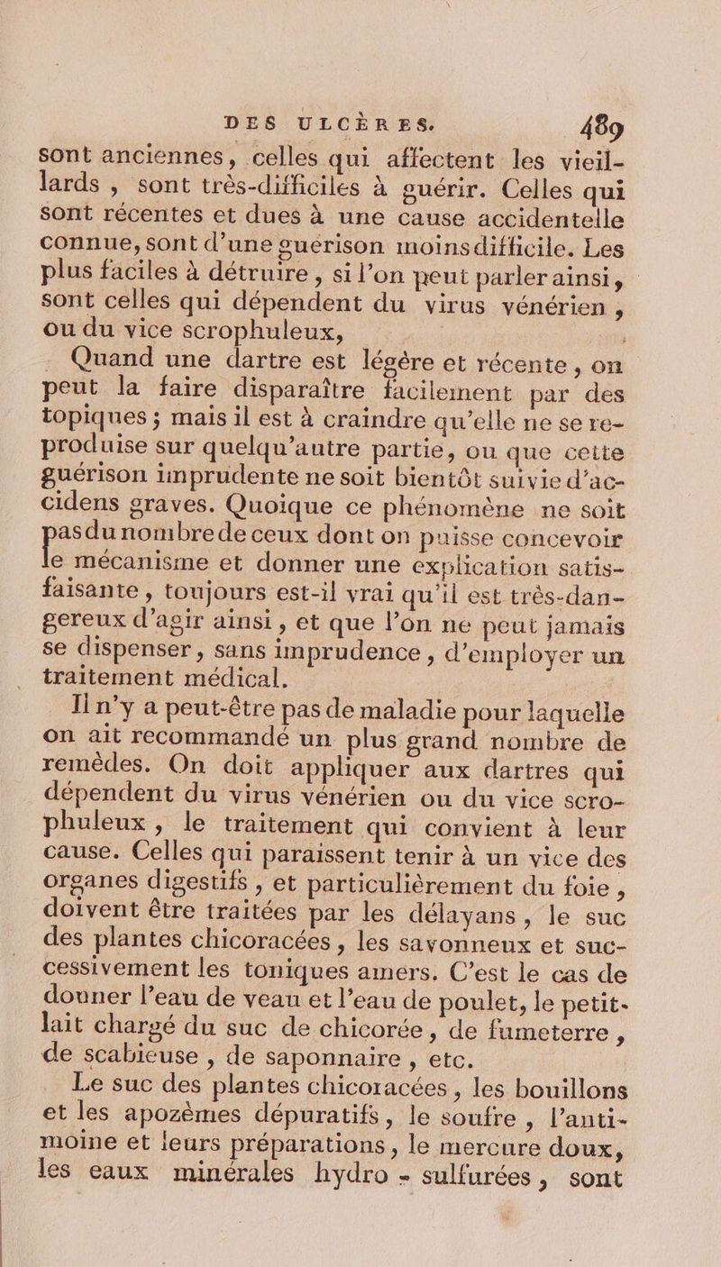 sont anciennes, celles qui affectent les vieil- lards , sont très-difficiles à guérir. Celles qui Sont récentes et dues à une cause accidentelle connue, sont d’une guérison moinsdifficile. Les plus faciles à détruire , si l’on peut parler ainsi, sont celles qui dépendent du virus vénérien , ou du vice scrophuleux, | pps . Quand une dartre est légère et récente, on peut la faire disparaître facilement par des topiques ; mais il est à craindre qw’elle ne se re- produise sur quelqu’autre partie, ou que cette guérison inprudente ne soit bientôt suivie d’ac- cidens graves. Quoique ce phénomène ne soit as du nombre de ceux dont on puisse concevoir E mécanisme et donner une explication satis- faisante , toujours est-il vrai qu'il est très-dan- gereux d'agir ainsi, et que l’on ne peut jamais se dispenser, sans imprudence, d'employer un traitement médical. In'y a peut-être pas de maladie pour laquelle on ait recommandé un plus grand nombre de remèdes. On doit appliquer aux dartres qui dépendent du virus vénérien ou du vice scro- phuleux , le traitement qui convient à leur cause. Celles qui paraissent tenir à un vice des organes digestifs , et particulièrement du foie , doivent être traitées par les délayans , le suc des plantes chicoracées , les savonneux et suc- cessivement les toniques amers. C’est le cas de douner l’eau de veau et l’eau de poulet, le petit. lait chargé du suc de chicorée ,; de fumeterre , de scabieuse , de saponnaire , etc. Le suc des plantes chicoracées , les bouillons et les apozèmes dépuratifs, le soufre , l’anti- moine et leurs préparations, le mercure doux, les eaux minérales hydro - sulfurées, sont
